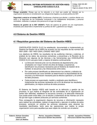 MANUAL SISTEMA INTEGRADO DE GESTIÓN HSEQ
CHOCOLATES CAOCA S.A.S.
Código: MAN-SIG-001
Versión: 01
Vigencia desde 25 Mar 2015
Elaboro: Holman González
Catalina León
Jose Luis Medina
Reviso: Jacqueline Villalobos
Instructora Gestión Documental
Aprobó: Jacqueline Villalobos
Instructora Gestión Documental
Riesgo aceptable: Riesgo que se ha reducido a un nivel que puede ser tolerado por la
organización teniendo en consideración sus obligaciones legales y su propia política de SST.
Seguridad y salud en el trabajo (SST): Condiciones y factores que afectan, o podrían afectar a la
salud y la seguridad de los empleados incluyendo a los trabajadores temporales y personal
contratado, visitantes o cualquier otra persona en el lugar de trabajo.
Sistema de gestión de la SST (SGSST): Parte del sistema de gestión de una organización,
empleada para desarrollar e implementar su política de SST y gestionar sus riesgos.
4.0 Sistema de Gestión HSEQ
4.1 Requisitos generales del Sistema de Gestión HSEQ
CHOCOLATES CAOCA S.A.S ha establecido, documentado e implementado un
Sistema de Gestión de la HSEQ de acuerdo con los requisitos de las normas ISO
9001:2008 – ISO 14001:2004 y OHSAS 18001:2007.
Los objetivos de HSEQ, los resultados de las auditorías internas y externas, el
análisis de los datos, las acciones correctivas y preventivas y la Revisión de la
Dirección son algunas de las técnicas y las herramientas que CHOCOLATES
COACA S.A.S usa para medir y mejorar el sistema continuamente.
 La Dirección General junto con los directores de departamento y los
empleados con mayor número de años de trabajo y experiencia,
identificaron los procesos necesarios para el Sistema de Gestión de la
Calidad, la secuencia y las interacciones entre estos.
 Por cada proceso identificado se determinaron los criterios y métodos de
funcionamiento así como también se determinaron la disponibilidad de los
recursos y la información necesaria para la efectiva operación y el control
de tales procesos.
 Cada proceso es supervisado, medido y analizado para identificar e
implementar las acciones necesarias con el fin de alcanzar los resultados
planificados y la mejora continua de estos procesos.
El Sistema de Gestión HSEQ está basado en la definición y gestión de los
procesos, lo que implica el desglose de las actividades de la organización en
partes bien definidas, establecer la secuencia correcta y la adecuada interacción
que pueda existir entre ellas y en el estudio y tratamiento de las mismas con el fin
de que den lugar a obtener productos y/o servicios conformes.
Para conseguirlo la organización dispone de recursos e información necesaria
para realizar las actividades, realizar el seguimiento y ejecutar el análisis de estos
procesos, poniendo en práctica las acciones necesarias para alcanzar los
resultados planificados, tanto para las operaciones que realice la propia
organización como para aquéllas que sean objeto de contrato con el exterior.
 