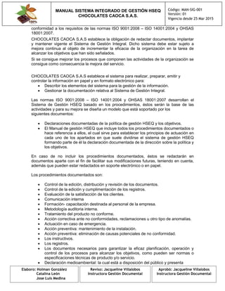 MANUAL SISTEMA INTEGRADO DE GESTIÓN HSEQ
CHOCOLATES CAOCA S.A.S.
Código: MAN-SIG-001
Versión: 01
Vigencia desde 25 Mar 2015
Elaboro: Holman González
Catalina León
Jose Luis Medina
Reviso: Jacqueline Villalobos
Instructora Gestión Documental
Aprobó: Jacqueline Villalobos
Instructora Gestión Documental
conformidad a los requisitos de las normas ISO 9001:2008 – ISO 14001:2004 y OHSAS
18001:2007.
CHOCOLATES CAOCA S.A.S establece la obligación de redactar documentos, implantar
y mantener vigente el Sistema de Gestión Integral. Dicho sistema debe estar sujeto a
mejora continua al objeto de incrementar la eficacia de la organización en la tarea de
alcanzar los objetivos que han sido señalados.
Si se consigue mejorar los procesos que componen las actividades de la organización se
consigue como consecuencia la mejora del servicio.
CHOCOLATES CAOCA S.A.S establece el sistema para realizar, preparar, emitir y
controlar la información en papel y en formato electrónico para:
 Describir los elementos del sistema para la gestión de la información.
 Gestionar la documentación relativa al Sistema de Gestión Integral.
Las normas ISO 9001:2008 – ISO 14001:2004 y OHSAS 18001:2007 desarrollan el
Sistema de Gestión HSEQ basado en los procedimientos, éstos serán la base de las
actividades y para su mejora se diseña un modelo que está soportado por los
siguientes documentos:
 Declaraciones documentadas de la política de gestión HSEQ y los objetivos.
 El Manual de gestión HSEQ que incluye todos los procedimientos documentados o
hace referencia a ellos, el cual sirve para establecer los principios de actuación en
cada uno de los apartados en que suele dividirse el sistema de gestión HSEQ
formando parte de él la declaración documentada de la dirección sobre la política y
los objetivos.
En caso de no incluir los procedimientos documentados, éstos se redactarán en
documentos aparte con el fin de facilitar sus modificaciones futuras, teniendo en cuenta,
además que pueden estar redactados en soporte electrónico o en papel.
Los procedimientos documentados son:
 Control de la edición, distribución y revisión de los documentos.
 Control de la edición y cumplimentación de los registros.
 Evaluación de la satisfacción de los clientes.
 Comunicación interna
 Formación- capacitación destinada al personal de la empresa.
 Metodología auditoria interna.
 Tratamiento del producto no conforme.
 Acción correctiva ante no conformidades, reclamaciones u otro tipo de anomalías.
 Actuación en caso de emergencia.
 Acción preventiva: mantenimiento de la instalación.
 Acción preventiva: eliminación de causas potenciales de no conformidad.
 Los instructivos.
 Los registros.
 Los documentos necesarios para garantizar la eficaz planificación, operación y
control de los procesos para alcanzar los objetivos, como pueden ser normas o
especificaciones técnicas de producto y/o servicio.
 Declaración medioambiental: la cual está a disposición del público y presenta
 