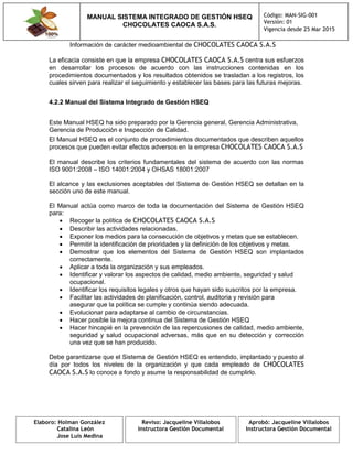 MANUAL SISTEMA INTEGRADO DE GESTIÓN HSEQ
CHOCOLATES CAOCA S.A.S.
Código: MAN-SIG-001
Versión: 01
Vigencia desde 25 Mar 2015
Elaboro: Holman González
Catalina León
Jose Luis Medina
Reviso: Jacqueline Villalobos
Instructora Gestión Documental
Aprobó: Jacqueline Villalobos
Instructora Gestión Documental
Información de carácter medioambiental de CHOCOLATES CAOCA S.A.S
La eficacia consiste en que la empresa CHOCOLATES CAOCA S.A.S centra sus esfuerzos
en desarrollar los procesos de acuerdo con las instrucciones contenidas en los
procedimientos documentados y los resultados obtenidos se trasladan a los registros, los
cuales sirven para realizar el seguimiento y establecer las bases para las futuras mejoras.
4.2.2 Manual del Sistema Integrado de Gestión HSEQ
Este Manual HSEQ ha sido preparado por la Gerencia general, Gerencia Administrativa,
Gerencia de Producción e Inspección de Calidad.
El Manual HSEQ es el conjunto de procedimientos documentados que describen aquellos
procesos que pueden evitar efectos adversos en la empresa CHOCOLATES CAOCA S.A.S
El manual describe los criterios fundamentales del sistema de acuerdo con las normas
ISO 9001:2008 – ISO 14001:2004 y OHSAS 18001:2007
El alcance y las exclusiones aceptables del Sistema de Gestión HSEQ se detallan en la
sección uno de este manual.
El Manual actúa como marco de toda la documentación del Sistema de Gestión HSEQ
para:
 Recoger la política de CHOCOLATES CAOCA S.A.S
 Describir las actividades relacionadas.
 Exponer los medios para la consecución de objetivos y metas que se establecen.
 Permitir la identificación de prioridades y la definición de los objetivos y metas.
 Demostrar que los elementos del Sistema de Gestión HSEQ son implantados
correctamente.
 Aplicar a toda la organización y sus empleados.
 Identificar y valorar los aspectos de calidad, medio ambiente, seguridad y salud
ocupacional.
 Identificar los requisitos legales y otros que hayan sido suscritos por la empresa.
 Facilitar las actividades de planificación, control, auditoria y revisión para
asegurar que la política se cumple y continúa siendo adecuada.
 Evolucionar para adaptarse al cambio de circunstancias.
 Hacer posible la mejora continua del Sistema de Gestión HSEQ
 Hacer hincapié en la prevención de las repercusiones de calidad, medio ambiente,
seguridad y salud ocupacional adversas, más que en su detección y corrección
una vez que se han producido.
Debe garantizarse que el Sistema de Gestión HSEQ es entendido, implantado y puesto al
día por todos los niveles de la organización y que cada empleado de CHOCOLATES
CAOCA S.A.S lo conoce a fondo y asume la responsabilidad de cumplirlo.
 