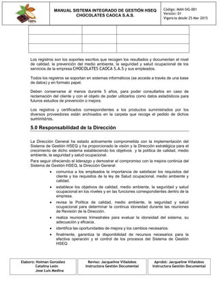 MANUAL SISTEMA INTEGRADO DE GESTIÓN HSEQ
CHOCOLATES CAOCA S.A.S.
Código: MAN-SIG-001
Versión: 01
Vigencia desde 25 Mar 2015
Elaboro: Holman González
Catalina León
Jose Luis Medina
Reviso: Jacqueline Villalobos
Instructora Gestión Documental
Aprobó: Jacqueline Villalobos
Instructora Gestión Documental
Los registros son los soportes escritos que recogen los resultados y documentan el nivel
de calidad, la prevención del medio ambiente, la seguridad y salud ocupacional de los
servicios de la empresa CHOCOLATES CAOCA S.A.S y sus empleados.
Todos los registros se soportan en sistemas informáticos (se accede a través de una base
de datos) y en formato papel.
Deben conservarse al menos durante 5 años, para poder consultarlos en caso de
reclamación del cliente y con el objeto de poder utilizarlos como datos estadísticos para
futuros estudios de prevención o mejora.
Los registros y certificados correspondientes a los productos suministrados por los
diversos proveedores están archivados en la carpeta que recoge el pedido de dichos
suministros.
5.0 Responsabilidad de la Dirección
La Dirección General ha estado activamente comprometida con la implementación del
Sistema de Gestión HSEQ y ha proporcionado la visión y la Dirección estratégica para el
crecimiento de dicho sistema estableciendo los objetivos y la política de calidad, medio
ambiente, la seguridad y salud ocupacional.
Para seguir ofreciendo el liderazgo y demostrar el compromiso con la mejora continúa del
Sistema de Gestión HSEQ, la Dirección General:
 comunica a los empleados la importancia de satisfacer los requisitos del
cliente y los requisitos de la ley de Salud ocupacional, medio ambiente y
calidad.
 establece los objetivos de calidad, medio ambiente, la seguridad y salud
ocupacional en los niveles y en las funciones correspondientes dentro de la
empresa.
 revisa la Política de calidad, medio ambiente, la seguridad y salud
ocupacional para determinar la continua idoneidad durante las reuniones
de Revisión de la Dirección.
 realiza reuniones trimestrales para evaluar la idoneidad del sistema, su
adecuación y eficacia.
 identifica las oportunidades de mejora y los cambios necesarios.
 finalmente, garantiza la disponibilidad de recursos necesarios para la
efectiva operación y el control de los procesos del Sistema de Gestión
HSEQ
 
