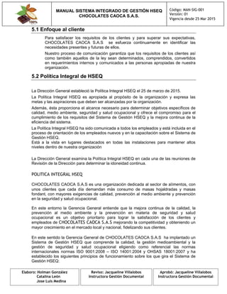 MANUAL SISTEMA INTEGRADO DE GESTIÓN HSEQ
CHOCOLATES CAOCA S.A.S.
Código: MAN-SIG-001
Versión: 01
Vigencia desde 25 Mar 2015
Elaboro: Holman González
Catalina León
Jose Luis Medina
Reviso: Jacqueline Villalobos
Instructora Gestión Documental
Aprobó: Jacqueline Villalobos
Instructora Gestión Documental
5.1 Enfoque al cliente
Para satisfacer los requisitos de los clientes y para superar sus expectativas,
CHOCOLATES CAOCA S.A.S se esfuerza continuamente en identificar las
necesidades presentes y futuras de ellos.
Nuestro proceso de comunicación garantiza que los requisitos de los clientes así
como también aquellos de la ley sean determinados, comprendidos, convertidos
en requerimientos internos y comunicados a las personas apropiadas de nuestra
organización.
5.2 Política Integral de HSEQ
La Dirección General estableció la Política Integral HSEQ el 25 de marzo de 2015.
La Política Integral HSEQ es apropiada al propósito de la organización y expresa las
metas y las aspiraciones que deben ser alcanzadas por la organización.
Además, ésta proporciona el alcance necesario para determinar objetivos específicos de
calidad, medio ambiente, seguridad y salud ocupacional y ofrece el compromiso para el
cumplimiento de los requisitos del Sistema de Gestión HSEQ y la mejora continua de la
eficiencia del sistema.
La Política Integral HSEQ ha sido comunicada a todos los empleados y está incluida en el
proceso de orientación de los empleados nuevos y en la capacitación sobre el Sistema de
Gestión HSEQ.
Está a la vista en lugares destacados en todas las instalaciones para mantener altos
niveles dentro de nuestra organización
La Dirección General examina la Política Integral HSEQ en cada una de las reuniones de
Revisión de la Dirección para determinar la idoneidad continua.
POLITICA INTEGRAL HSEQ
CHOCOLATES CAOCA S.A.S es una organización dedicada al sector de alimentos, con
unos clientes que cada día demandan más consumo de masas hojaldradas y masas
fondant, con mayores exigencias de calidad, prevención al medio ambiente y prevención
en la seguridad y salud ocupacional.
En este entorno la Gerencia General entiende que la mejora continua de la calidad, la
prevención al medio ambiente y la prevención en materia de seguridad y salud
ocupacional es un objetivo prioritario para lograr la satisfacción de los clientes y
empleados de CHOCOLATES CAOCA S.A.S mejorando la competitividad y obteniendo un
mayor crecimiento en el mercado local y nacional, fidelizando sus clientes.
En este sentido la Gerencia General de CHOCOLATES CAOCA S.A.S ha implantado un
Sistema de Gestión HSEQ que comprende la calidad, la gestión medioambiental y la
gestión de seguridad y salud ocupacional eligiendo como referencial las normas
internacionales normas ISO 9001:2008 – ISO 14001:2004 y OHSAS 18001:2007 y ha
establecido los siguientes principios de funcionamiento sobre los que gira el Sistema de
Gestión HSEQ:
 