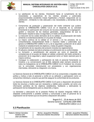 MANUAL SISTEMA INTEGRADO DE GESTIÓN HSEQ
CHOCOLATES CAOCA S.A.S.
Código: MAN-SIG-001
Versión: 01
Vigencia desde 25 Mar 2015
Elaboro: Holman González
Catalina León
Jose Luis Medina
Reviso: Jacqueline Villalobos
Instructora Gestión Documental
Aprobó: Jacqueline Villalobos
Instructora Gestión Documental
 La satisfacción de los clientes. Orientación hacia el cumplimiento de las
necesidades y expectativas de los clientes actuales y potenciales
proporcionándoles excelentes masas hojaldradas y fondant, asegurando así su
satisfacción , brindando lo más adecuado a las necesidades y demandas de los
clientes.
 Compromiso de protección y preservación del medio ambiente que pudiera
generar la CHOCOLATES CAOCA S.A.S en el desarrollo de su actividad
fomentando la optimización del consumo de recursos empleados y la segregación,
gestión y reducción de los residuos generados, asegurándose de que su
eliminación respeta la salud, la seguridad y el medio ambiente.
 La reducción de los costes derivados de la no calidad, no preservación del medio
ambiente e incidentes/accidentes en el puesto de trabajo.
 La mejora continua de la calidad en el servicio y en los procesos, de su
comportamiento medioambiental frente a impactos reales y potenciales que
genera la CHOCOLATES CAOCA S.A.S y de la seguridad y protección de la salud
mediante el establecimiento de objetivos y metas de gestión integrada.
 Cumplimiento de los requisitos del producto incluidos los reglamentarios.
 El esfuerzo orientado de toda la empresa a la eliminación de no conformidades.
 La formación y sensibilización del personal así como el desarrollo de
competencias en el puesto de trabajo en calidad, protección del medio ambiente y
prevención de la seguridad y salud ocupacional como un factor esencial para la
mejora continua.
 Conseguir la colaboración y participación de todo el personal fomentando su
iniciativa y su concienciación con el SGI, debiendo estar siempre presente en
todos los trabajadores de la CHOCOLATES CAOCA S.A.S Fortalecer los vínculos
con la comunidad, interactuando con proveedores y con organizaciones
intermedias, reforzando su integración a la misma.
La Gerencia General de la CHOCOLATES CAOCA S.A.S se compromete a respaldar esta
política y motiva a todo el personal y confía en su adhesión y participación como un
compromiso individual y conjunto que permite asegurar la conformidad de los productos.
La Gerencia General de la CHOCOLATES CAOCA S.A.S pone a disposición del personal
todos los recursos y medios que son necesarios y viables para cumplirla, así como una
información periódica de los objetivos establecidos, facilitando y estimulando la
participación de los trabajadores para su desarrollo y mejora.
La idoneidad y adecuación de la presente Política de Gestión Integrada HSEQ es
adaptada continuamente a posibles cambios y comunicada a todo el personal de la
organización de tal manera que se encuentra a disposición del público.
Bogotá D.C., 25 de Marzo de 2015
Gerente General – CATALINA LEÓN NIÑO
CHOCOLATES CAOCA S.A.S
5.3 Planificación
 