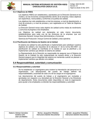 MANUAL SISTEMA INTEGRADO DE GESTIÓN HSEQ
CHOCOLATES CAOCA S.A.S.
Código: MAN-SIG-001
Versión: 01
Vigencia desde 25 Mar 2015
Elaboro: Holman González
Catalina León
Jose Luis Medina
Reviso: Jacqueline Villalobos
Instructora Gestión Documental
Aprobó: Jacqueline Villalobos
Instructora Gestión Documental
5.3.1 Objetivos de HSEQ
Los objetivos HSEQ son establecidos y aprobados por la Dirección General en los
niveles y en las funciones correspondientes dentro de la empresa. Estos objetivos
son específicos, mensurables y conformes a la política de calidad.
Los objetivos han sido establecidos a nivel de empresa, a nivel de departamento, a
nivel de producto y a nivel de proceso y son registrados en la Tabla de Objetivos
de Calidad.
La Dirección General revisa cada objetivo de calidad contra metas de rendimiento
y comunica el progreso a los empleados.
Los Objetivos de calidad son declarados en este mismo documento,
estableciéndose para cada una de las divisiones de la empresa, que son
Gerencias General: Incluye Área Administrativa y Comercial
Gerencia de Producción: Incluye Control de Calidad y área operativa.
5.3.2 Planificación del Sistema de Gestión de la Calidad
El sistema de calidad ha sido planificado e implementado para satisfacer nuestros
objetivos de calidad y los requisitos de la cláusula 4.1 de la norma ISO 9001. La
planificación de calidad se manifiesta en la medida en que se planifican y se
implementan cambios que afectan el sistema de calidad.
La Representante de la Dirección es responsable de asegurar que el Sistema de
Gestión de la Calidad ha sido implementado de manera eficaz y la Dirección
General asegura que la integridad del sistema es mantenida cuando se planean e
implementan cambios que afecten a la calidad.
5.4 Responsabilidad, autoridad y comunicación
5.5.1Responsabilidad y autoridad
Se ha establecido un organigrama para mostrar la interrelación del personal en la
organización. Las descripciones del puesto de trabajo definen las
responsabilidades y autoridad de cada uno de los cargos en el organigrama.
Las descripciones del puesto de trabajo y el organigrama son revisadas y
aprobadas con respecto a su idoneidad por la Dirección General y los Directores
de departamento. Estos documentos están disponibles en toda la organización
para ayudar a los empleados a entender las responsabilidades y autoridad:
 