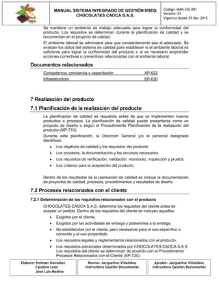 MANUAL SISTEMA INTEGRADO DE GESTIÓN HSEQ
CHOCOLATES CAOCA S.A.S.
Código: MAN-SIG-001
Versión: 01
Vigencia desde 25 Mar 2015
Elaboro: Holman González
Catalina León
Jose Luis Medina
Reviso: Jacqueline Villalobos
Instructora Gestión Documental
Aprobó: Jacqueline Villalobos
Instructora Gestión Documental
Se mantiene un ambiente de trabajo adecuado para lograr la conformidad del
producto. Los requisitos se determinan durante la planificación de calidad y se
documentan en el proyecto de calidad.
El ambiente laboral se administra para que constantemente sea el adecuado. Se
evalúan los datos del sistema de calidad para establecer si el ambiente laboral es
suficiente para lograr la conformidad del producto o si es necesario emprender
acciones correctivas o preventivas relacionadas con el ambiente laboral.
Documentos relacionados
Competencia, conciencia y capacitación AP-622
Infraestructura EP-630
7 Realización del producto
7.1 Planificación de la realización del producto
La planificación de calidad es requerida antes de que se implementen nuevos
productos o procesos. La planificación de calidad puede presentarse como un
proyecto de diseño o según el Procedimiento Planificación de la realización del
producto (MP-710).
Durante esta planificación, la Dirección General y/o el personal designado
identifican:
 Los objetivos de calidad y los requisitos del producto.
 Los procesos, la documentación y los recursos necesarios.
 Los requisitos de verificación, validación, monitoreo, inspección y prueba.
 Los criterios para la aceptación del producto.
Dentro de los resultados de la planeación de calidad se incluye la documentación
de proyectos de calidad, procesos, procedimientos y resultados de diseño.
7.2 Procesos relacionados con el cliente
7.2.1 Determinación de los requisitos relacionados con el producto
CHOCOLATES CAOCA S.A.S. determina los requisitos del cliente antes de
aceptar un pedido. Dentro de los requisitos del cliente se incluyen aquellos:
 Exigidos por el cliente.
 Exigidos por las actividades de entrega y posteriores a la entrega.
 No establecidas por el cliente, pero necesarias para el uso específico o
conocido y el uso proyectado.
 Los requisitos legales y reglamentarios relacionados con el producto.
 Los requisitos adicionales determinados por CHOCOLATES CAOCA S.A.S
Los requisitos del cliente se determinan de acuerdo con el Procedimiento
Procesos Relacionados con el Cliente (SP-720).
 