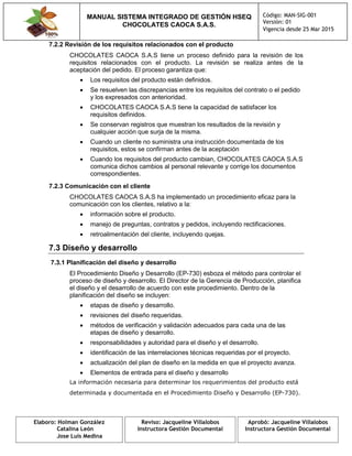 MANUAL SISTEMA INTEGRADO DE GESTIÓN HSEQ
CHOCOLATES CAOCA S.A.S.
Código: MAN-SIG-001
Versión: 01
Vigencia desde 25 Mar 2015
Elaboro: Holman González
Catalina León
Jose Luis Medina
Reviso: Jacqueline Villalobos
Instructora Gestión Documental
Aprobó: Jacqueline Villalobos
Instructora Gestión Documental
7.2.2 Revisión de los requisitos relacionados con el producto
CHOCOLATES CAOCA S.A.S tiene un proceso definido para la revisión de los
requisitos relacionados con el producto. La revisión se realiza antes de la
aceptación del pedido. El proceso garantiza que:
 Los requisitos del producto están definidos.
 Se resuelven las discrepancias entre los requisitos del contrato o el pedido
y los expresados con anterioridad.
 CHOCOLATES CAOCA S.A.S tiene la capacidad de satisfacer los
requisitos definidos.
 Se conservan registros que muestran los resultados de la revisión y
cualquier acción que surja de la misma.
 Cuando un cliente no suministra una instrucción documentada de los
requisitos, estos se confirman antes de la aceptación
 Cuando los requisitos del producto cambian, CHOCOLATES CAOCA S.A.S
comunica dichos cambios al personal relevante y corrige los documentos
correspondientes.
7.2.3 Comunicación con el cliente
CHOCOLATES CAOCA S.A.S ha implementado un procedimiento eficaz para la
comunicación con los clientes, relativo a la:
 información sobre el producto.
 manejo de preguntas, contratos y pedidos, incluyendo rectificaciones.
 retroalimentación del cliente, incluyendo quejas.
7.3 Diseño y desarrollo
7.3.1 Planificación del diseño y desarrollo
El Procedimiento Diseño y Desarrollo (EP-730) esboza el método para controlar el
proceso de diseño y desarrollo. El Director de la Gerencia de Producción, planifica
el diseño y el desarrollo de acuerdo con este procedimiento. Dentro de la
planificación del diseño se incluyen:
 etapas de diseño y desarrollo.
 revisiones del diseño requeridas.
 métodos de verificación y validación adecuados para cada una de las
etapas de diseño y desarrollo.
 responsabilidades y autoridad para el diseño y el desarrollo.
 identificación de las interrelaciones técnicas requeridas por el proyecto.
 actualización del plan de diseño en la medida en que el proyecto avanza.
 Elementos de entrada para el diseño y desarrollo
La información necesaria para determinar los requerimientos del producto está
determinada y documentada en el Procedimiento Diseño y Desarrollo (EP-730).
 