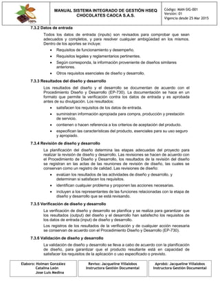 MANUAL SISTEMA INTEGRADO DE GESTIÓN HSEQ
CHOCOLATES CAOCA S.A.S.
Código: MAN-SIG-001
Versión: 01
Vigencia desde 25 Mar 2015
Elaboro: Holman González
Catalina León
Jose Luis Medina
Reviso: Jacqueline Villalobos
Instructora Gestión Documental
Aprobó: Jacqueline Villalobos
Instructora Gestión Documental
7.3.2 Datos de entrada
Todos los datos de entrada (inputs) son revisados para comprobar que sean
adecuados y completos, y para resolver cualquier ambigüedad en los mismos.
Dentro de los aportes se incluye:
 Requisitos de funcionamiento y desempeño.
 Requisitos legales y reglamentarios pertinentes.
 Según corresponda, la información proveniente de diseños similares
anteriores.
 Otros requisitos esenciales de diseño y desarrollo.
7.3.3 Resultados del diseño y desarrollo
Los resultados del diseño y el desarrollo se documentan de acuerdo con el
Procedimiento Diseño y Desarrollo (EP-730). La documentación se hace en un
formato que permite la verificación contra los datos de entrada y es aprobada
antes de su divulgación. Los resultados:
 satisfacen los requisitos de los datos de entrada.
 suministran información apropiada para compra, producción y prestación
de servicio.
 contienen o hacen referencia a los criterios de aceptación del producto.
 especifican las características del producto, esenciales para su uso seguro
y apropiado.
7.3.4 Revisión de diseño y desarrollo
La planificación del diseño determina las etapas adecuadas del proyecto para
realizar la revisión de diseño y desarrollo. Las revisiones se hacen de acuerdo con
el Procedimiento de Diseño y Desarrollo, los resultados de la revisión del diseño
se registran en las actas de las reuniones de revisión de diseño, las cuales se
conservan como un registro de calidad. Las revisiones de diseño:
 evalúan los resultados de las actividades de diseño y desarrollo, y
determinan si satisfacen los requisitos.
 identifican cualquier problema y proponen las acciones necesarias.
 incluyen a los representantes de las funciones relacionadas con la etapa de
diseño y desarrollo que se está revisando.
7.3.5 Verificación de diseño y desarrollo
La verificación de diseño y desarrollo se planifica y se realiza para garantizar que
los resultados (output) del diseño y el desarrollo han satisfecho los requisitos de
los datos de entrada (input) de diseño y desarrollo.
Los registros de los resultados de la verificación y de cualquier acción necesaria
se conservan de acuerdo con el Procedimiento Diseño y Desarrollo (EP-730).
7.3.6 Validación de diseño y desarrollo
La validación de diseño y desarrollo se lleva a cabo de acuerdo con la planificación
de diseño, para garantizar que el producto resultante está en capacidad de
satisfacer los requisitos de la aplicación o uso especificado o previsto.
 