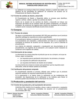 MANUAL SISTEMA INTEGRADO DE GESTIÓN HSEQ
CHOCOLATES CAOCA S.A.S.
Código: MAN-SIG-001
Versión: 01
Vigencia desde 25 Mar 2015
Elaboro: Holman González
Catalina León
Jose Luis Medina
Reviso: Jacqueline Villalobos
Instructora Gestión Documental
Aprobó: Jacqueline Villalobos
Instructora Gestión Documental
La validación se concluye antes de la entrega, siempre y cuando sea viable. Los
registros de las actividades de validación se conservan de acuerdo con el
Procedimiento de Diseño y Desarrollo.
7.3.7 Control de cambios de diseño y desarrollo
El Procedimiento de Diseño y Desarrollo define un proceso para identificar,
registrar, verificar, validar y aprobar los cambios de diseño.
Dentro de la revisión de los cambios de diseño y desarrollo se incluye una
evaluación del efecto de los cambios sobre las partes constitutivas y el producto
entregado. Se conservan los registros para mostrar los resultados de la revisión y
cualquier acción necesaria identificada durante dicha revisión.
7.4 Compras
7.4.1 Proceso de compra
Se sigue un procedimiento documentado (AP-740) para garantizar que el producto
adquirido satisfaga los requisitos de compra especificados.
El procedimiento delinea la extensión del control necesario para los proveedores.
Los proveedores son evaluados y seleccionados con base en su capacidad de
suministrar el producto de acuerdo con los requisitos, tal y como lo describe el
procedimiento.
Los criterios de selección, evaluación y reevaluación son documentados en el
procedimiento. Los registros de la evaluación y de cualquier acción necesaria se
conservan como registros de calidad.
7.4.2 Información de las compra
La información de compra describe el producto que se va a comprar, en la que se
incluye, según corresponda:
 Los requisitos para la aprobación del producto, los procesos y el equipo.
 Los requisitos de calificación del personal.
 Los requisitos del Sistema de Gestión de la Calidad.
Los documentos de compra se revisan para garantizar que los requisitos sean
adecuados, antes de realizar pedidos al proveedor.
7.4.3 Verificación del producto comprado
El procedimiento describe el proceso utilizado para verificar que el producto
adquirido satisface los requisitos especificados de compra.
Si la organización o el cliente hacen la verificación en las instalaciones del
proveedor, las disposiciones de la verificación y los métodos para liberar el
producto quedan documentados en la información de compra.
7.5 Producción y prestación del servicio
7.5.1 Control de la producción y de la prestación del servicio
CHOCOLATES CAOCA S.A.S planifica y lleva a cabo la producción y prestación
de servicio bajo condiciones controladas de acuerdo con el procedimiento
documentado (MP-750).
 