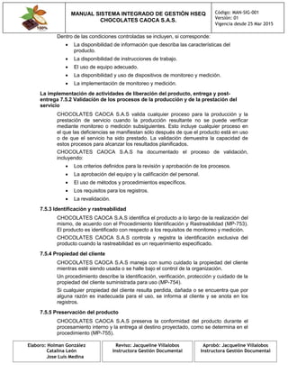 MANUAL SISTEMA INTEGRADO DE GESTIÓN HSEQ
CHOCOLATES CAOCA S.A.S.
Código: MAN-SIG-001
Versión: 01
Vigencia desde 25 Mar 2015
Elaboro: Holman González
Catalina León
Jose Luis Medina
Reviso: Jacqueline Villalobos
Instructora Gestión Documental
Aprobó: Jacqueline Villalobos
Instructora Gestión Documental
Dentro de las condiciones controladas se incluyen, si corresponde:
 La disponibilidad de información que describa las características del
producto.
 La disponibilidad de instrucciones de trabajo.
 El uso de equipo adecuado.
 La disponibilidad y uso de dispositivos de monitoreo y medición.
 La implementación de monitoreo y medición.
La implementación de actividades de liberación del producto, entrega y post-
entrega 7.5.2 Validación de los procesos de la producción y de la prestación del
servicio
CHOCOLATES CAOCA S.A.S valida cualquier proceso para la producción y la
prestación de servicio cuando la producción resultante no se puede verificar
mediante monitoreo o medición subsiguientes. Esto incluye cualquier proceso en
el que las deficiencias se manifiestan sólo después de que el producto está en uso
o de que el servicio ha sido prestado. La validación demuestra la capacidad de
estos procesos para alcanzar los resultados planificados.
CHOCOLATES CAOCA S.A.S ha documentado el proceso de validación,
incluyendo:
 Los criterios definidos para la revisión y aprobación de los procesos.
 La aprobación del equipo y la calificación del personal.
 El uso de métodos y procedimientos específicos.
 Los requisitos para los registros.
 La revalidación.
7.5.3 Identificación y rastreabilidad
CHOCOLATES CAOCA S.A.S identifica el producto a lo largo de la realización del
mismo, de acuerdo con el Procedimiento Identificación y Rastreabilidad (MP-753).
El producto es identificado con respecto a los requisitos de monitoreo y medición.
CHOCOLATES CAOCA S.A.S controla y registra la identificación exclusiva del
producto cuando la rastreabilidad es un requerimiento especificado.
7.5.4 Propiedad del cliente
CHOCOLATES CAOCA S.A.S maneja con sumo cuidado la propiedad del cliente
mientras esté siendo usada o se halle bajo el control de la organización.
Un procedimiento describe la identificación, verificación, protección y cuidado de la
propiedad del cliente suministrada para uso (MP-754).
Si cualquier propiedad del cliente resulta perdida, dañada o se encuentra que por
alguna razón es inadecuada para el uso, se informa al cliente y se anota en los
registros.
7.5.5 Preservación del producto
CHOCOLATES CAOCA S.A.S preserva la conformidad del producto durante el
procesamiento interno y la entrega al destino proyectado, como se determina en el
procedimiento (MP-755).
 