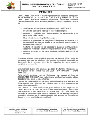 MANUAL SISTEMA INTEGRADO DE GESTIÓN HSEQ
CHOCOLATES CAOCA S.A.S.
Código: MAN-SIG-001
Versión: 01
Vigencia desde 25 Mar 2015
Elaboro: Holman González
Catalina León
Jose Luis Medina
Reviso: Jacqueline Villalobos
Instructora Gestión Documental
Aprobó: Jacqueline Villalobos
Instructora Gestión Documental
Introducción
CHOCOLATES CAOCA S.A.S. es una organización que establece los requisitos
de las normas ISO 9001:2008 – ISO 14001:2004 y OHSAS 18001:2007.
CHOCOLATES CAOCA S.A.S desarrolla, implementa y formaliza los Sistema de
Gestión de la Calidad, Medio Ambiente, Seguridad y Salud Ocupacional con el fin
de:
 Satisfacer los requisitos de la norma internacional ISO 9001:2008
 Documentar las mejores prácticas de negocio de la empresa
 Entender y satisfacer más adecuadamente las necesidades y las
expectativas de los clientes
 Mejorar la administración global de la empresa
 Gestionar la prevención de Riesgos Laborales (PRL), encaminada a la
eliminación de los riesgos reales a los que pueda estar expuesto el
personal de la compañía.
 Gestionar el bienestar de los trabajadores buscando la Prevención de
accidentes de trabajo y enfermedades profesionales de los trabajadores.
 Gestionar la protección del medio ambiente y manejo adecuado de los
recursos.
El manual describe nuestro Sistema Integrado de Gestión HSEQ, perfila los
campos de autoridad, las relaciones y los deberes del personal responsable del
desempeño de la empresa, como de los requisitos de norma sujetos a
cumplimento permanente.
El manual está dividido en 3 secciones que están directamente relacionadas con
los requisitos de las normas ISO 9001:2008 – ISO 14001:2004 – OHSAS
18001:2007.
Cada sección comienza con una declaración que expresa el deber de
CHOCOLATES CAOCA S.A.S de implementar y satisfacer los requisitos básicos
de cada norma a la que se hace referencia.
Después de cada declaración se aporta información específica acerca de los
procedimientos que describen los métodos usados para implementar los
requerimientos pertinentes.
Este manual se utiliza internamente para orientar a los empleados de
CHOCLATES CAOCA S.A.S con respecto a los diversos requisitos de las normas
ISO 9001:2008 – ISO 14001:2004 – OHSAS 18001:2007. Que deben ser
cumplidos y mantenidos para asegurar cada uno de los aspectos normativos
señalados, brindando las directivas necesarias que generen una fuerza laboral
dotada de poder, autoridad y responsabilidad.
 