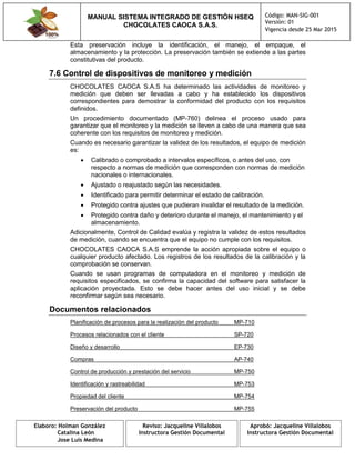MANUAL SISTEMA INTEGRADO DE GESTIÓN HSEQ
CHOCOLATES CAOCA S.A.S.
Código: MAN-SIG-001
Versión: 01
Vigencia desde 25 Mar 2015
Elaboro: Holman González
Catalina León
Jose Luis Medina
Reviso: Jacqueline Villalobos
Instructora Gestión Documental
Aprobó: Jacqueline Villalobos
Instructora Gestión Documental
Esta preservación incluye la identificación, el manejo, el empaque, el
almacenamiento y la protección. La preservación también se extiende a las partes
constitutivas del producto.
7.6 Control de dispositivos de monitoreo y medición
CHOCOLATES CAOCA S.A.S ha determinado las actividades de monitoreo y
medición que deben ser llevadas a cabo y ha establecido los dispositivos
correspondientes para demostrar la conformidad del producto con los requisitos
definidos.
Un procedimiento documentado (MP-760) delinea el proceso usado para
garantizar que el monitoreo y la medición se lleven a cabo de una manera que sea
coherente con los requisitos de monitoreo y medición.
Cuando es necesario garantizar la validez de los resultados, el equipo de medición
es:
 Calibrado o comprobado a intervalos específicos, o antes del uso, con
respecto a normas de medición que corresponden con normas de medición
nacionales o internacionales.
 Ajustado o reajustado según las necesidades.
 Identificado para permitir determinar el estado de calibración.
 Protegido contra ajustes que pudieran invalidar el resultado de la medición.
 Protegido contra daño y deterioro durante el manejo, el mantenimiento y el
almacenamiento.
Adicionalmente, Control de Calidad evalúa y registra la validez de estos resultados
de medición, cuando se encuentra que el equipo no cumple con los requisitos.
CHOCOLATES CAOCA S.A.S emprende la acción apropiada sobre el equipo o
cualquier producto afectado. Los registros de los resultados de la calibración y la
comprobación se conservan.
Cuando se usan programas de computadora en el monitoreo y medición de
requisitos especificados, se confirma la capacidad del software para satisfacer la
aplicación proyectada. Esto se debe hacer antes del uso inicial y se debe
reconfirmar según sea necesario.
Documentos relacionados
Planificación de procesos para la realización del producto MP-710
Procesos relacionados con el cliente SP-720
Diseño y desarrollo EP-730
Compras AP-740
Control de producción y prestación del servicio MP-750
Identificación y rastreabilidad MP-753
Propiedad del cliente MP-754
Preservación del producto MP-755
 