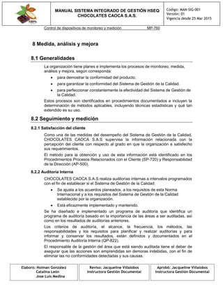 MANUAL SISTEMA INTEGRADO DE GESTIÓN HSEQ
CHOCOLATES CAOCA S.A.S.
Código: MAN-SIG-001
Versión: 01
Vigencia desde 25 Mar 2015
Elaboro: Holman González
Catalina León
Jose Luis Medina
Reviso: Jacqueline Villalobos
Instructora Gestión Documental
Aprobó: Jacqueline Villalobos
Instructora Gestión Documental
Control de dispositivos de monitoreo y medición MP-760
8 Medida, análisis y mejora
8.1 Generalidades
La organización tiene planes e implementa los procesos de monitoreo, medida,
análisis y mejora, según corresponda:
 para demostrar la conformidad del producto.
 para garantizar la conformidad del Sistema de Gestión de la Calidad.
 para perfeccionar constantemente la efectividad del Sistema de Gestión de
la Calidad.
Estos procesos son identificados en procedimientos documentados e incluyen la
determinación de métodos aplicables, incluyendo técnicas estadísticas y qué tan
extendido es su uso.
8.2 Seguimiento y medición
8.2.1 Satisfacción del cliente
Como una de las medidas del desempeño del Sistema de Gestión de la Calidad,
CHOCOLATES CAOCA S.A.S supervisa la información relacionada con la
percepción del cliente con respecto al grado en que la organización a satisfecho
sus requerimientos.
El método para la obtención y uso de esta información está identificado en los
Procedimientos Procesos Relacionados con el Cliente (SP-720) y Responsabilidad
de la Dirección (AP-500).
8.2.2 Auditoría Interna
CHOCOLATES CAOCA S.A.S realiza auditorías internas a intervalos programados
con el fin de establecer si el Sistema de Gestión de la Calidad:
 Se ajusta a los acuerdos planeados, a los requisitos de esta Norma
Internacional y a los requisitos del Sistema de Gestión de la Calidad
establecido por la organización.
 Está eficazmente implementado y mantenido.
Se ha diseñado e implementado un programa de auditoría que identifica un
programa de auditoría basado en la importancia de las áreas a ser auditadas, así
como en los resultados de auditorías anteriores.
Los criterios de auditoría, el alcance, la frecuencia, los métodos, las
responsabilidades y los requisitos para planificar y realizar auditorías y para
informar y conservar los resultados, están definidos y documentados en el
Procedimiento Auditoría Interna (QP-822).
El responsable de la gestión del área que está siendo auditada tiene el deber de
asegurar que las acciones son emprendidas sin demoras indebidas, con el fin de
eliminar las no conformidades detectadas y sus causas.
 