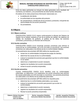 MANUAL SISTEMA INTEGRADO DE GESTIÓN HSEQ
CHOCOLATES CAOCA S.A.S.
Código: MAN-SIG-001
Versión: 01
Vigencia desde 25 Mar 2015
Elaboro: Holman González
Catalina León
Jose Luis Medina
Reviso: Jacqueline Villalobos
Instructora Gestión Documental
Aprobó: Jacqueline Villalobos
Instructora Gestión Documental
Entre los datos pertinentes se incluyen los datos generados como resultado del
monitoreo y la medición, y los provenientes de otras fuentes relevantes.
El análisis de los datos proporciona información relacionada con:
 la satisfacción del cliente.
 la conformidad con los requisitos del producto.
 las características y tendencias de los procesos y productos, incluyendo las
oportunidades de una acción preventiva.
 los proveedores.
8.5 Mejora
8.5.1 Mejora continua
CHOCOLATES CAOCA S.A.S mejora continuamente la eficacia del Sistema de
Gestión de la Calidad mediante el uso de la política de calidad, los objetivos de
calidad, los resultados de auditoría, el análisis de los datos, las acciones
correctivas y preventivas y la Revisión de la Dirección.
8.5.2 Acción correctiva
CHOCOLATES CAOCA S.A.S emprende acciones correctivas para eliminar la
causa de las no conformidades, con el fin de evitar la recurrencia. Las acciones
correctivas son adecuadas a los efectos de las no conformidades halladas.
Un procedimiento documentado (QP-852) define los requisitos para:
 revisar las no conformidades (incluyendo las quejas de clientes).
 determinar las causas de las no conformidades.
 evaluar la necesidad de acciones para garantizar que las no conformidades
no se repitan.
 determinar e implementar la acción necesaria.
 registrar los resultados de la acción emprendida.
 revisar la acción correctiva emprendida.
8.5.3 Acción preventiva
Cuando CHOCOLATES CAOCA S.A.S identifica unas no conformidades
potenciales, se determinan y se implementa una acción preventiva para eliminar
las causas potenciales con el fin de evitar su ocurrencia. Las acciones preventivas
son adecuadas a los efectos de los problemas potenciales.
Un procedimiento documentado (QP-853) define los requisitos para:
 determinar las no conformidades potenciales y sus causas.
 evaluar la necesidad de una acción para prevenir que se den no
conformidades.
 determinar e implementar la acción necesaria.
 registrar los resultados de la acción emprendida.
 Revisar la acción preventiva emprendida
 