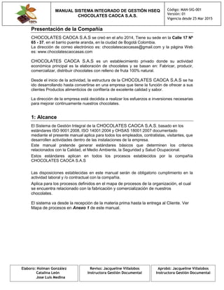 MANUAL SISTEMA INTEGRADO DE GESTIÓN HSEQ
CHOCOLATES CAOCA S.A.S.
Código: MAN-SIG-001
Versión: 01
Vigencia desde 25 Mar 2015
Elaboro: Holman González
Catalina León
Jose Luis Medina
Reviso: Jacqueline Villalobos
Instructora Gestión Documental
Aprobó: Jacqueline Villalobos
Instructora Gestión Documental
Presentación de la Compañía
CHOCOLATES CAOCA S.A.S se creó en el año 2014, Tiene su sede en la Calle 17 Nº
65 - 37, en el barrio puente aranda, en la ciudad de Bogotá Colombia.
La dirección de correo electrónico es: chocolatescaocasas@gmail.com y la página Web
es: www.chocolatescaocasas.com
CHOCOLATES CAOCA S.A.S es un establecimiento privado donde su actividad
económica principal es la elaboración de chocolates y se basan en: Fabricar, producir,
comercializar, distribuir chocolates con relleno de fruta 100% natural.
Desde el inicio de la actividad, la estructura de la CHOCOLATES CAOCA S.A.S se ha
ido desarrollando hasta convertirse en una empresa que tiene la función de ofrecer a sus
clientes Productos alimenticios de confitería de excelente calidad y sabor.
La dirección de la empresa está decidida a realizar los esfuerzos e inversiones necesarias
para mejorar continuamente nuestros chocolates.
1: Alcance
El Sistema de Gestión Integral de la CHOCOLATES CAOCA S.A.S, basado en los
estándares ISO 9001:2008, ISO 14001:2004 y OHSAS 18001:2007 documentado
mediante el presente manual aplica para todos los empleados, contratistas, visitantes, que
desarrollen actividades dentro de las instalaciones de la empresa.
Este manual pretende generar estándares básicos que determinen los criterios
relacionados con la Calidad, el Medio Ambiente, la Seguridad y Salud Ocupacional.
Estos estándares aplican en todos los procesos establecidos por la compañía
CHOCOLATES CAOCA S.A.S
Las disposiciones establecidas en este manual serán de obligatorio cumplimiento en la
actividad laboral y /o contractual con la compañía.
Aplica para los procesos definidos en el mapa de procesos de la organización, el cual
se encuentra relacionado con la fabricación y comercialización de nuestros
chocolates.
El sistema va desde la recepción de la materia prima hasta la entrega al Cliente. Ver
Mapa de procesos en Anexo 1 de este manual.
 