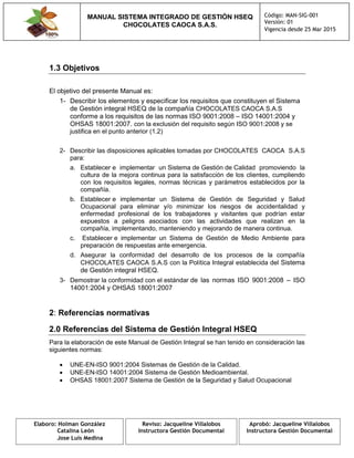 MANUAL SISTEMA INTEGRADO DE GESTIÓN HSEQ
CHOCOLATES CAOCA S.A.S.
Código: MAN-SIG-001
Versión: 01
Vigencia desde 25 Mar 2015
Elaboro: Holman González
Catalina León
Jose Luis Medina
Reviso: Jacqueline Villalobos
Instructora Gestión Documental
Aprobó: Jacqueline Villalobos
Instructora Gestión Documental
1.3 Objetivos
El objetivo del presente Manual es:
1- Describir los elementos y especificar los requisitos que constituyen el Sistema
de Gestión integral HSEQ de la compañía CHOCOLATES CAOCA S.A.S
conforme a los requisitos de las normas ISO 9001:2008 – ISO 14001:2004 y
OHSAS 18001:2007. con la exclusión del requisito según ISO 9001:2008 y se
justifica en el punto anterior (1.2)
2- Describir las disposiciones aplicables tomadas por CHOCOLATES CAOCA S.A.S
para:
a. Establecer e implementar un Sistema de Gestión de Calidad promoviendo la
cultura de la mejora continua para la satisfacción de los clientes, cumpliendo
con los requisitos legales, normas técnicas y parámetros establecidos por la
compañía.
b. Establecer e implementar un Sistema de Gestión de Seguridad y Salud
Ocupacional para eliminar y/o minimizar los riesgos de accidentalidad y
enfermedad profesional de los trabajadores y visitantes que podrían estar
expuestos a peligros asociados con las actividades que realizan en la
compañía, implementando, manteniendo y mejorando de manera continua.
c. Establecer e implementar un Sistema de Gestión de Medio Ambiente para
preparación de respuestas ante emergencia.
d. Asegurar la conformidad del desarrollo de los procesos de la compañía
CHOCOLATES CAOCA S.A.S con la Política Integral establecida del Sistema
de Gestión integral HSEQ.
3- Demostrar la conformidad con el estándar de las normas ISO 9001:2008 – ISO
14001:2004 y OHSAS 18001:2007
2: Referencias normativas
2.0 Referencias del Sistema de Gestión Integral HSEQ
Para la elaboración de este Manual de Gestión Integral se han tenido en consideración las
siguientes normas:
 UNE-EN-ISO 9001:2004 Sistemas de Gestión de la Calidad.
 UNE-EN-ISO 14001:2004 Sistema de Gestión Medioambiental.
 OHSAS 18001:2007 Sistema de Gestión de la Seguridad y Salud Ocupacional
 