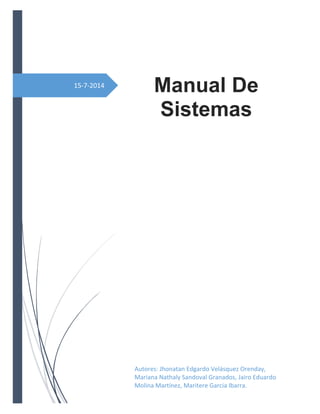 15-7-2014
Manual De
Sistemas
Autores: Jhonatan Edgardo Velásquez Orenday,
Mariana Nathaly Sandoval Granados, Jairo Eduardo
Molina Martínez, Maritere Garcia Ibarra.
 