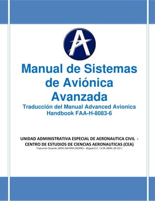 Manual de Sistemas
de Aviónica
Avanzada
Traducción del Manual Advanced Avionics
Handbook FAA-H-8083-6
UNIDAD ADMINISTRATIVA ESPECIAL DE AERONAUTICA CIVIL -
CENTRO DE ESTUDIOS DE CIENCIAS AERONAUTICAS (CEA)
Traducción Docente JAIRO GAVIRIA OSORIO – Bogotá D.C. 14 DE ABRIL DE 2011
 