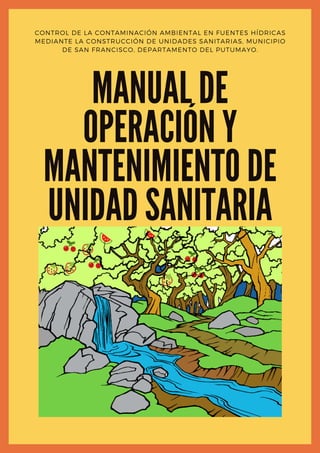 MANUAL DE
OPERACIÓN Y
MANTENIMIENTO DE
UNIDAD SANITARIA
CONTROL DE LA CONTAMINACIÓN AMBIENTAL EN FUENTES HÍDRICAS
MEDIANTE LA CONSTRUCCIÓN DE UNIDADES SANITARIAS, MUNICIPIO
DE SAN FRANCISCO, DEPARTAMENTO DEL PUTUMAYO.
 