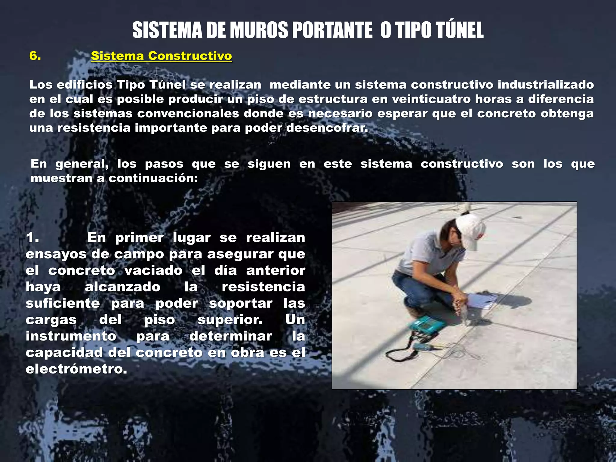 SISTEMA DE MUROS PORTANTE O TIPO TÚNEL
6. Sistema Constructivo
Los edificios Tipo Túnel se realizan mediante un sistema constructivo industrializado
en el cual es posible producir un piso de estructura en veinticuatro horas a diferencia
de los sistemas convencionales donde es necesario esperar que el concreto obtenga
una resistencia importante para poder desencofrar.
1. En primer lugar se realizan
ensayos de campo para asegurar que
el concreto vaciado el día anterior
haya alcanzado la resistencia
suficiente para poder soportar las
cargas del piso superior. Un
instrumento para determinar la
capacidad del concreto en obra es el
electrómetro.
En general, los pasos que se siguen en este sistema constructivo son los que
muestran a continuación:
 