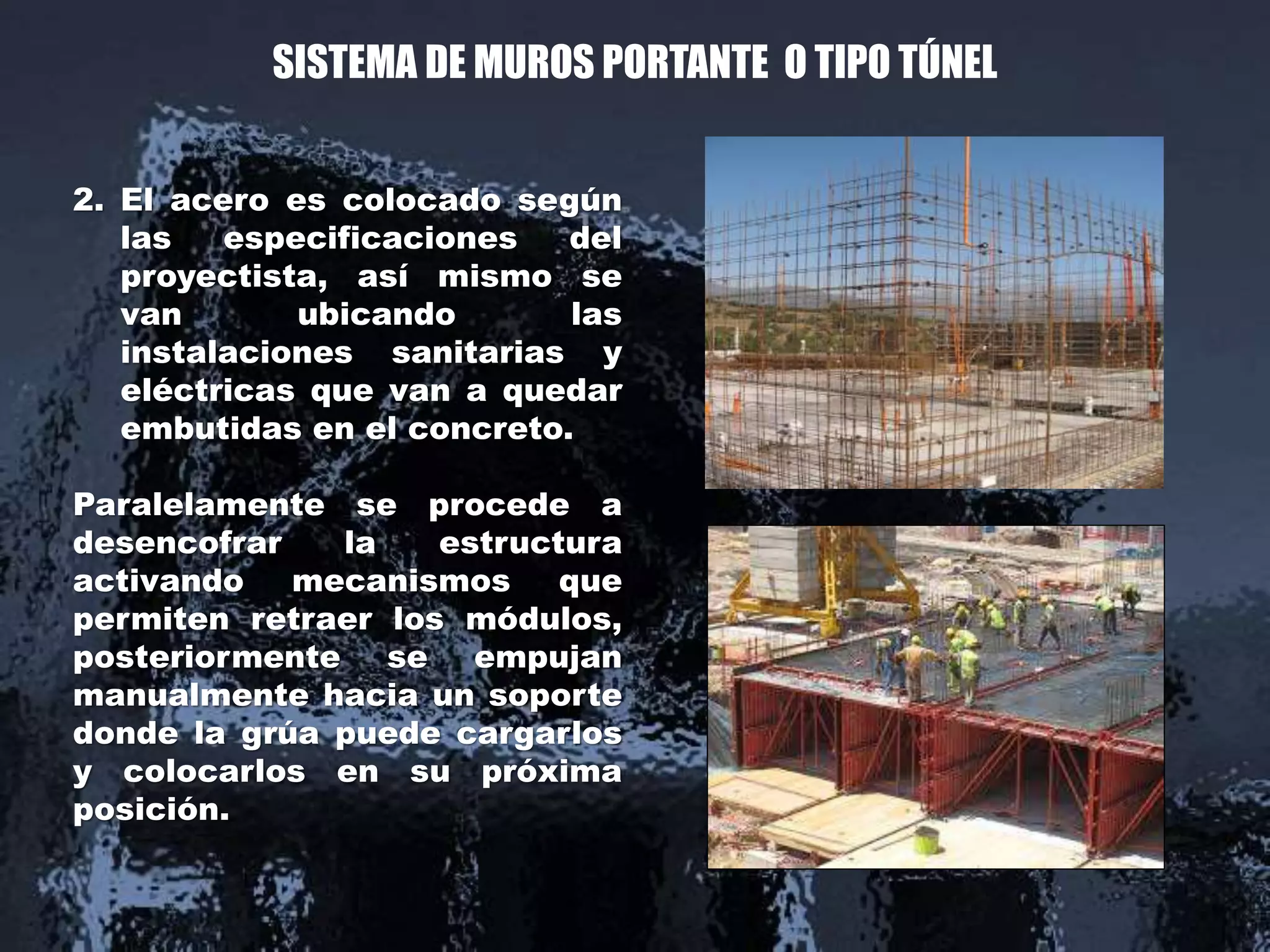 SISTEMA DE MUROS PORTANTE O TIPO TÚNEL
2. El acero es colocado según
las especificaciones del
proyectista, así mismo se
van ubicando las
instalaciones sanitarias y
eléctricas que van a quedar
embutidas en el concreto.
Paralelamente se procede a
desencofrar la estructura
activando mecanismos que
permiten retraer los módulos,
posteriormente se empujan
manualmente hacia un soporte
donde la grúa puede cargarlos
y colocarlos en su próxima
posición.
 