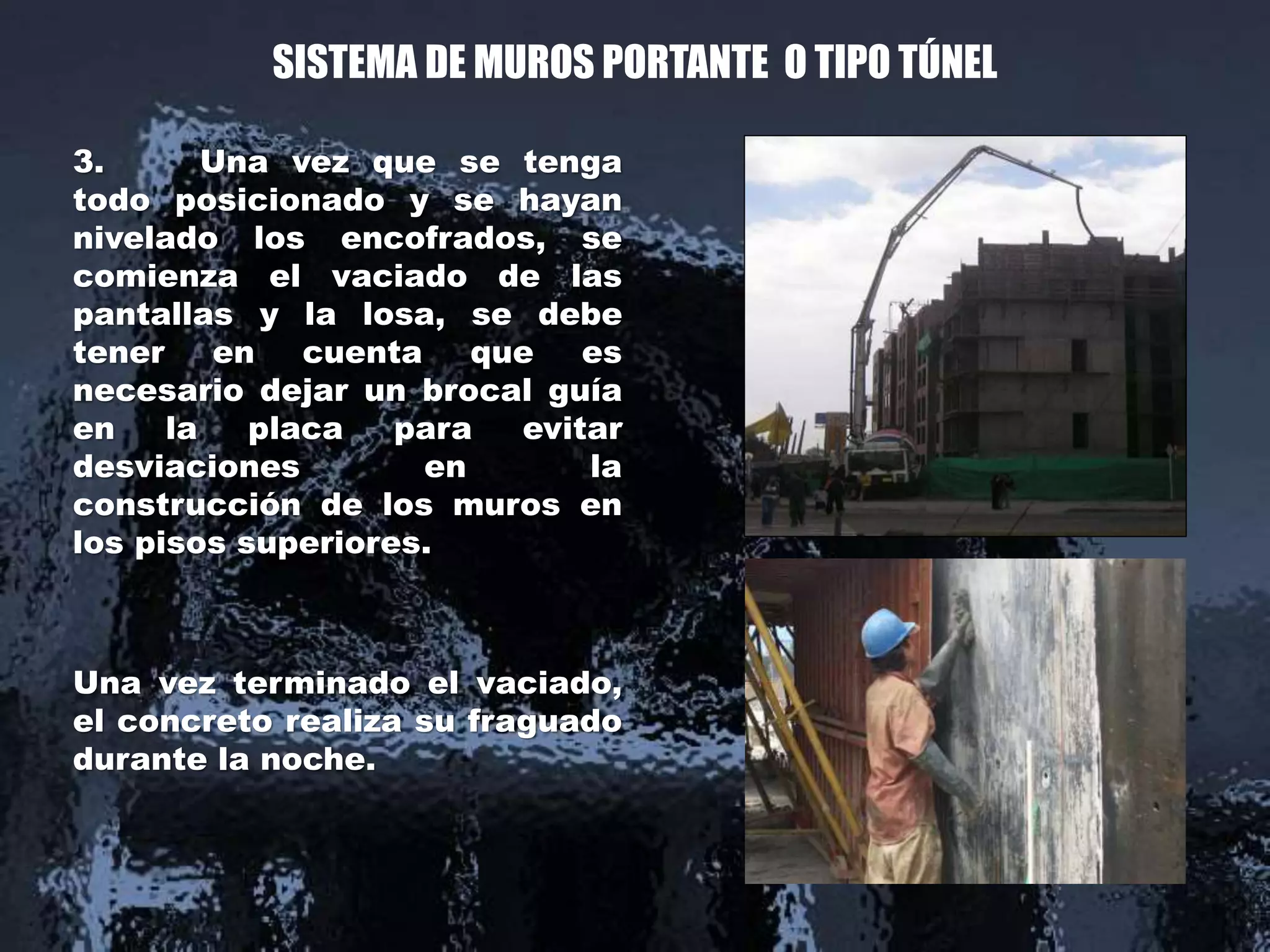 SISTEMA DE MUROS PORTANTE O TIPO TÚNEL
3. Una vez que se tenga
todo posicionado y se hayan
nivelado los encofrados, se
comienza el vaciado de las
pantallas y la losa, se debe
tener en cuenta que es
necesario dejar un brocal guía
en la placa para evitar
desviaciones en la
construcción de los muros en
los pisos superiores.
Una vez terminado el vaciado,
el concreto realiza su fraguado
durante la noche.
 