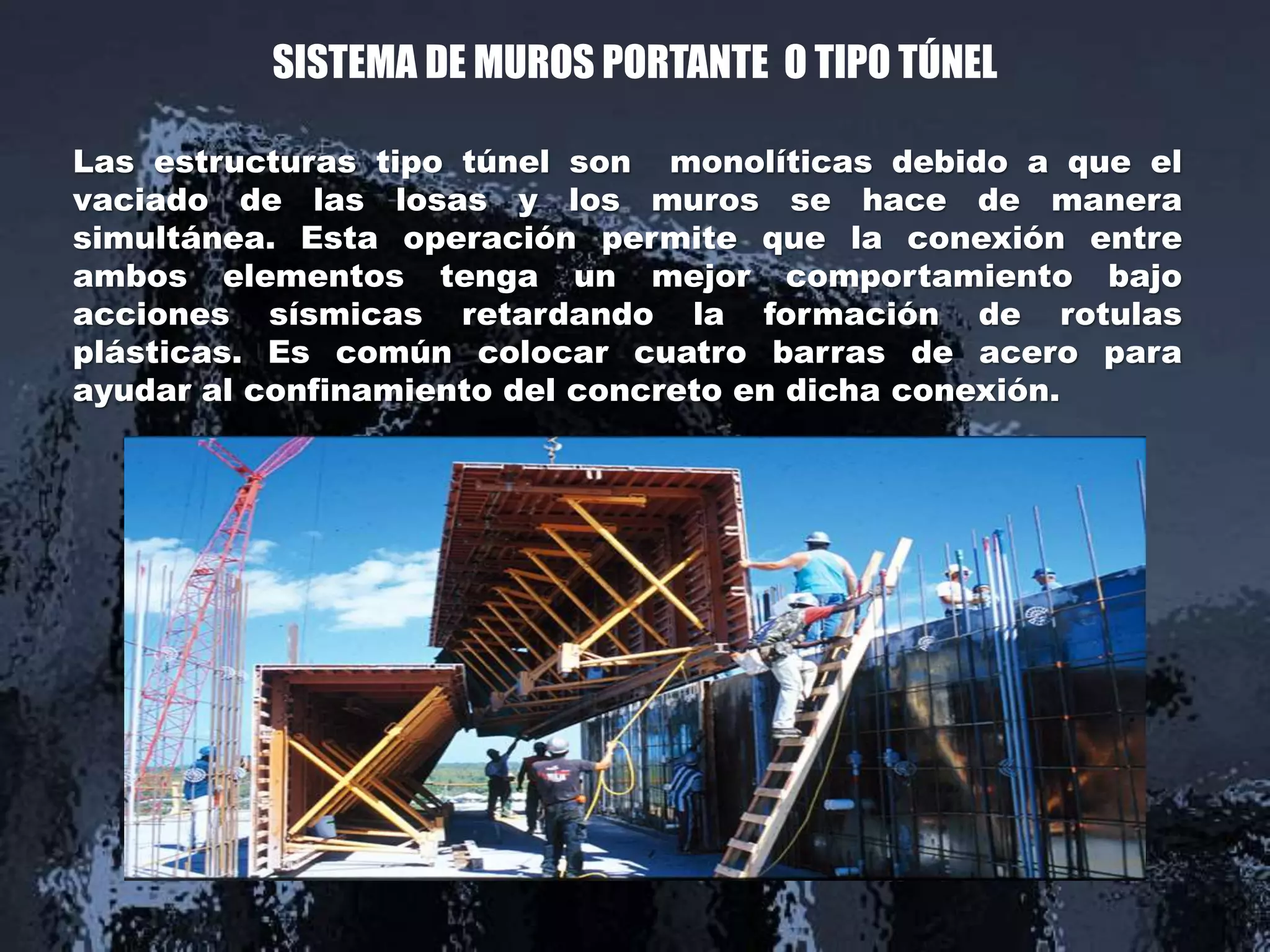 SISTEMA DE MUROS PORTANTE O TIPO TÚNEL
Las estructuras tipo túnel son monolíticas debido a que el
vaciado de las losas y los muros se hace de manera
simultánea. Esta operación permite que la conexión entre
ambos elementos tenga un mejor comportamiento bajo
acciones sísmicas retardando la formación de rotulas
plásticas. Es común colocar cuatro barras de acero para
ayudar al confinamiento del concreto en dicha conexión.
 