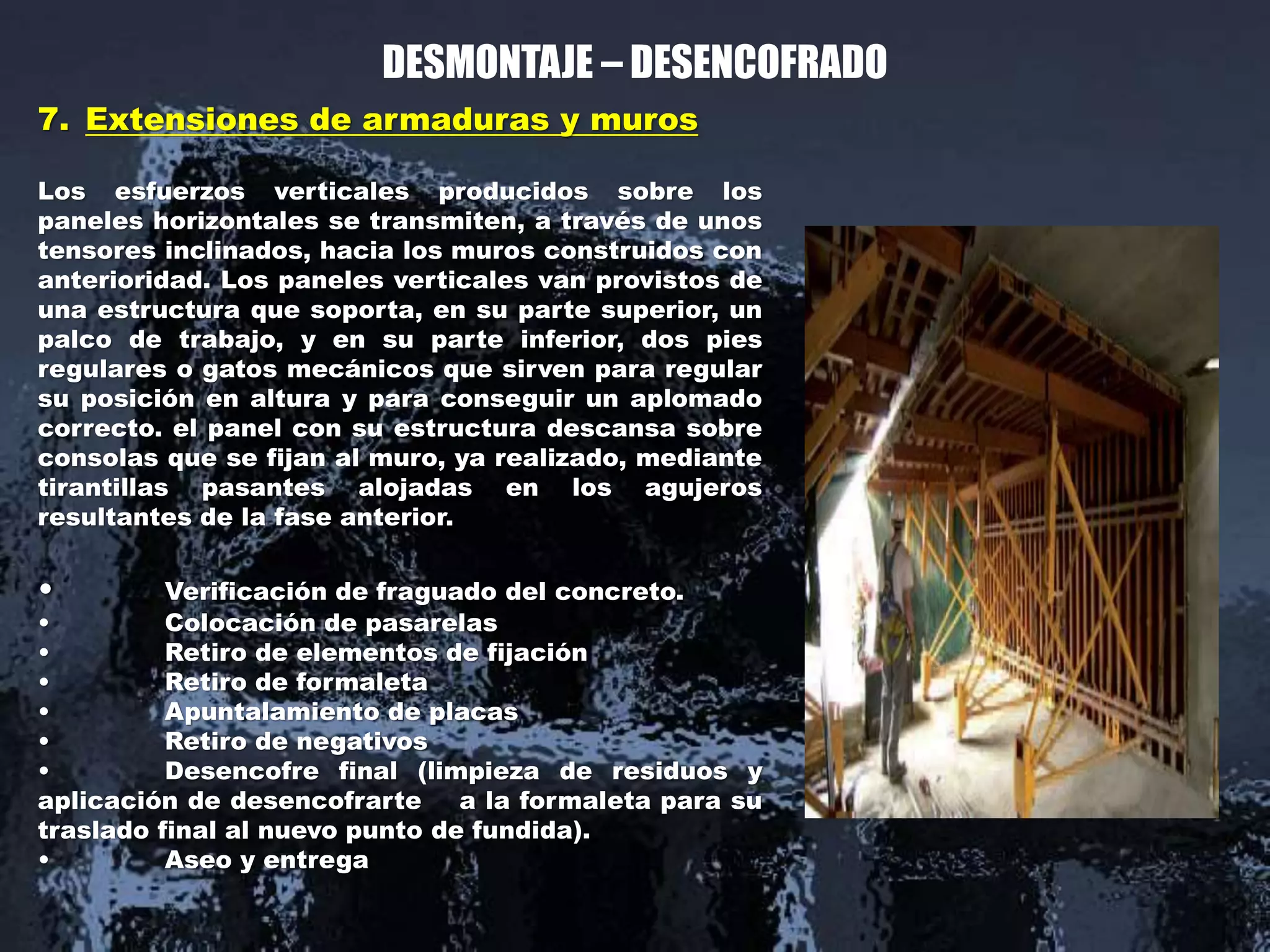 DESMONTAJE – DESENCOFRADO
7. Extensiones de armaduras y muros
Los esfuerzos verticales producidos sobre los
paneles horizontales se transmiten, a través de unos
tensores inclinados, hacia los muros construidos con
anterioridad. Los paneles verticales van provistos de
una estructura que soporta, en su parte superior, un
palco de trabajo, y en su parte inferior, dos pies
regulares o gatos mecánicos que sirven para regular
su posición en altura y para conseguir un aplomado
correcto. el panel con su estructura descansa sobre
consolas que se fijan al muro, ya realizado, mediante
tirantillas pasantes alojadas en los agujeros
resultantes de la fase anterior.
• Verificación de fraguado del concreto.
• Colocación de pasarelas
• Retiro de elementos de fijación
• Retiro de formaleta
• Apuntalamiento de placas
• Retiro de negativos
• Desencofre final (limpieza de residuos y
aplicación de desencofrarte a la formaleta para su
traslado final al nuevo punto de fundida).
• Aseo y entrega
 