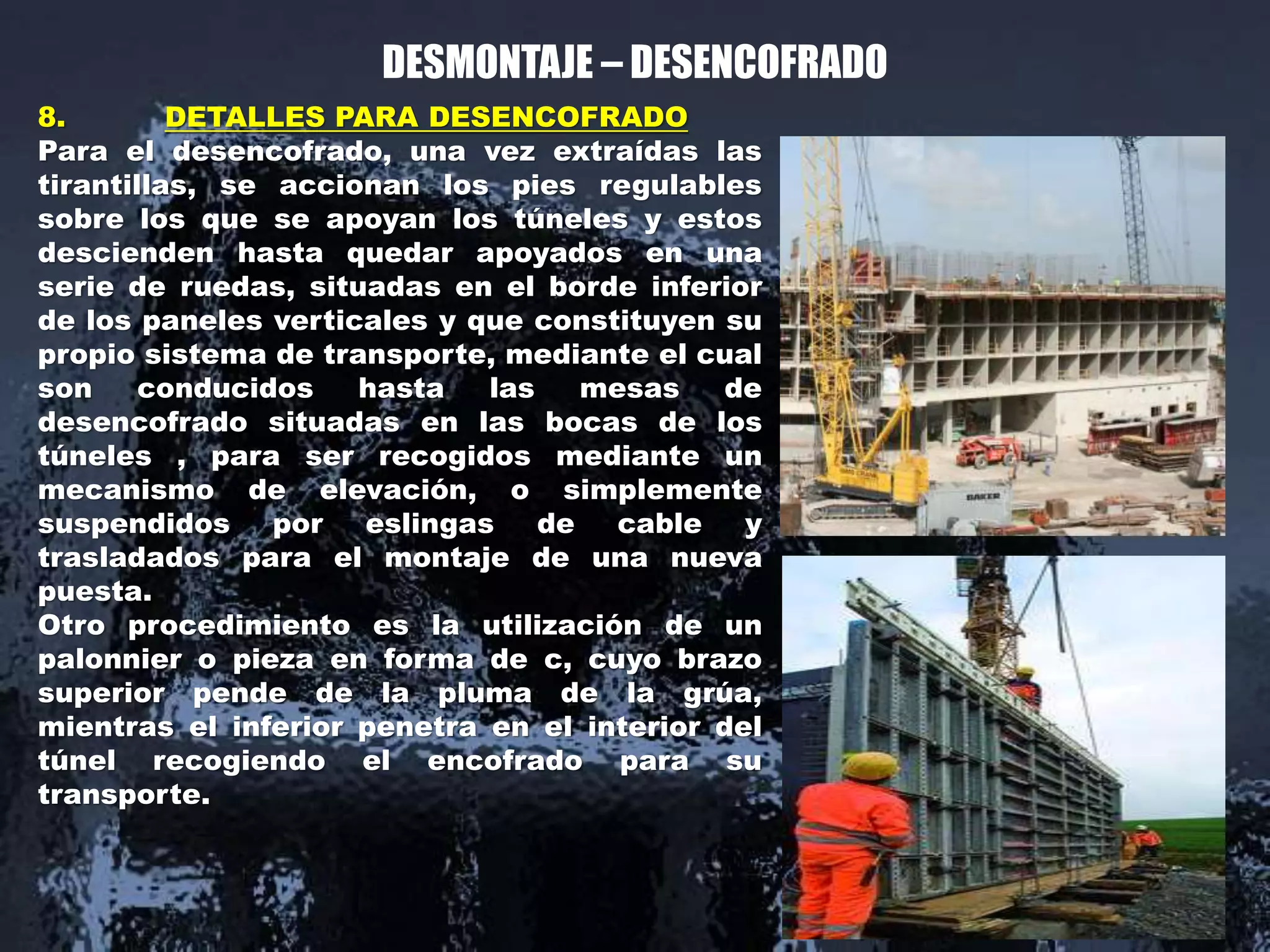 DESMONTAJE – DESENCOFRADO
8. DETALLES PARA DESENCOFRADO
Para el desencofrado, una vez extraídas las
tirantillas, se accionan los pies regulables
sobre los que se apoyan los túneles y estos
descienden hasta quedar apoyados en una
serie de ruedas, situadas en el borde inferior
de los paneles verticales y que constituyen su
propio sistema de transporte, mediante el cual
son conducidos hasta las mesas de
desencofrado situadas en las bocas de los
túneles , para ser recogidos mediante un
mecanismo de elevación, o simplemente
suspendidos por eslingas de cable y
trasladados para el montaje de una nueva
puesta.
Otro procedimiento es la utilización de un
palonnier o pieza en forma de c, cuyo brazo
superior pende de la pluma de la grúa,
mientras el inferior penetra en el interior del
túnel recogiendo el encofrado para su
transporte.
 