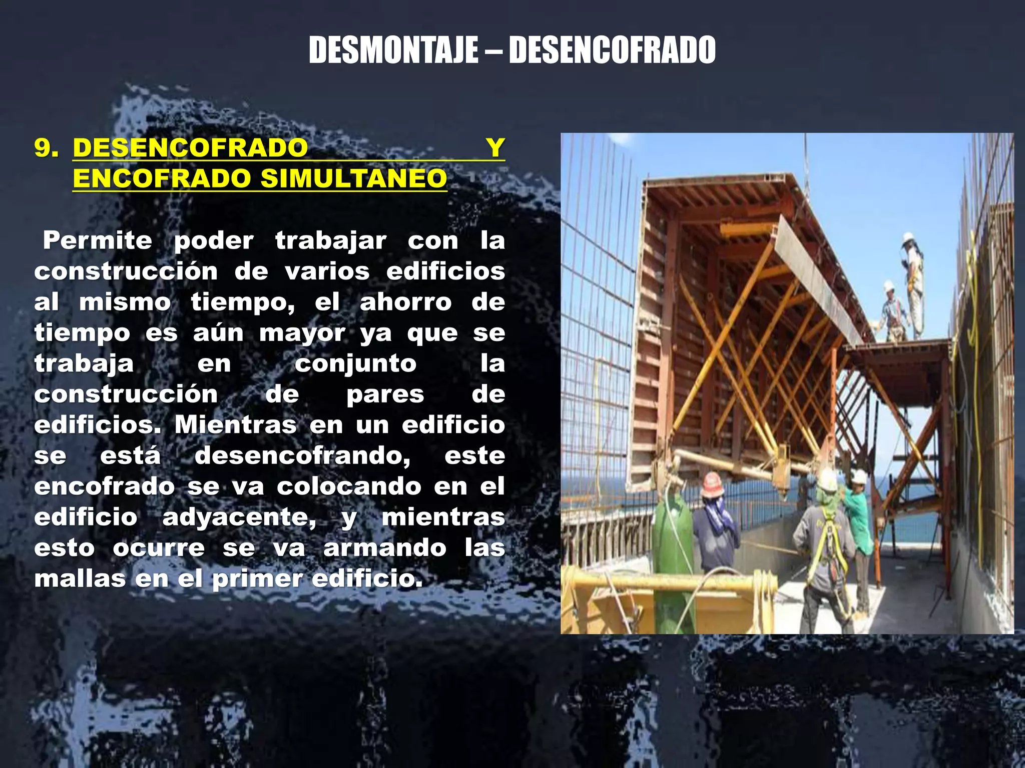 DESMONTAJE – DESENCOFRADO
9. DESENCOFRADO Y
ENCOFRADO SIMULTANEO
Permite poder trabajar con la
construcción de varios edificios
al mismo tiempo, el ahorro de
tiempo es aún mayor ya que se
trabaja en conjunto la
construcción de pares de
edificios. Mientras en un edificio
se está desencofrando, este
encofrado se va colocando en el
edificio adyacente, y mientras
esto ocurre se va armando las
mallas en el primer edificio.
 