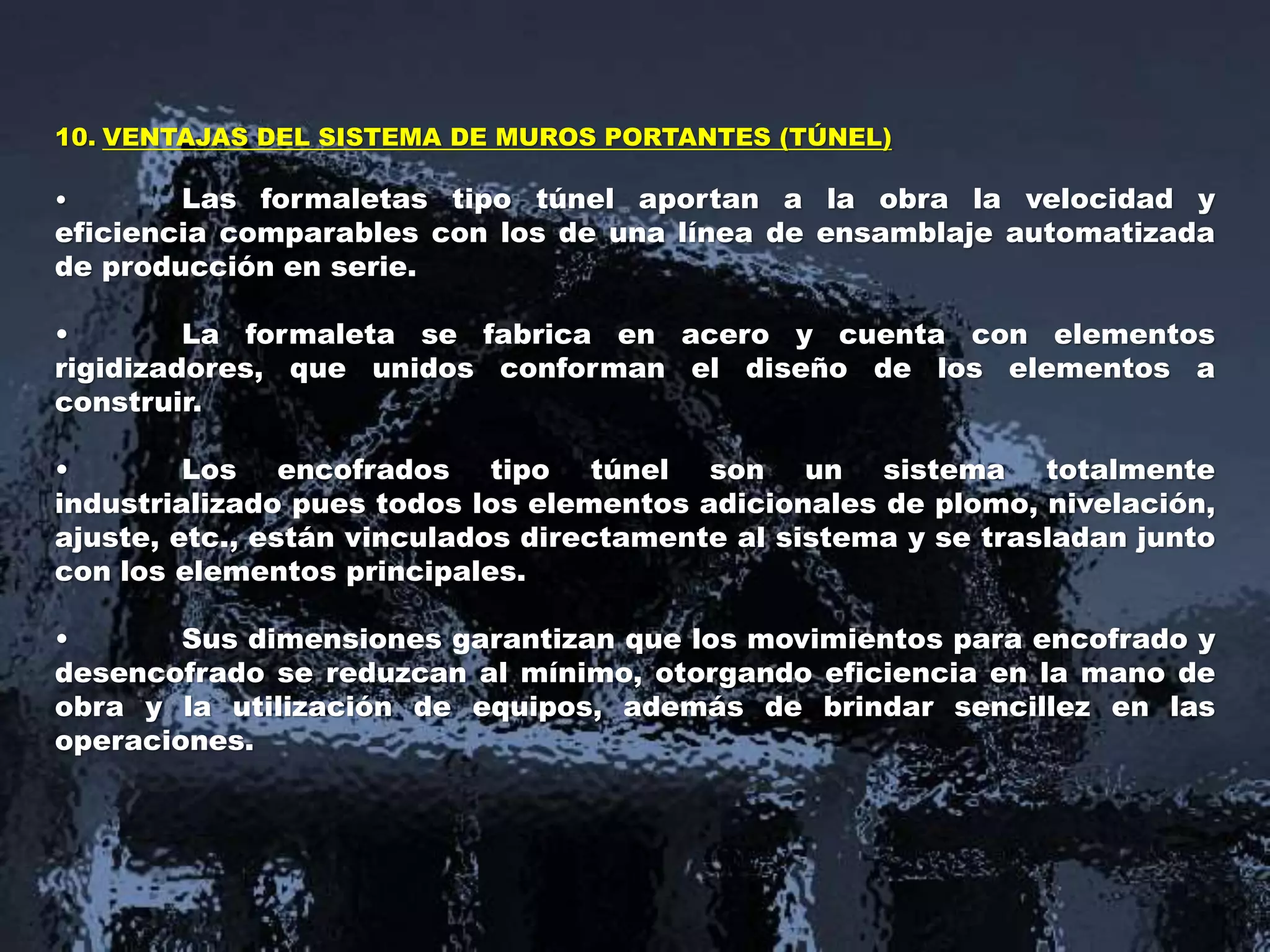 10. VENTAJAS DEL SISTEMA DE MUROS PORTANTES (TÚNEL)
• Las formaletas tipo túnel aportan a la obra la velocidad y
eficiencia comparables con los de una línea de ensamblaje automatizada
de producción en serie.
• La formaleta se fabrica en acero y cuenta con elementos
rigidizadores, que unidos conforman el diseño de los elementos a
construir.
• Los encofrados tipo túnel son un sistema totalmente
industrializado pues todos los elementos adicionales de plomo, nivelación,
ajuste, etc., están vinculados directamente al sistema y se trasladan junto
con los elementos principales.
• Sus dimensiones garantizan que los movimientos para encofrado y
desencofrado se reduzcan al mínimo, otorgando eficiencia en la mano de
obra y la utilización de equipos, además de brindar sencillez en las
operaciones.
 