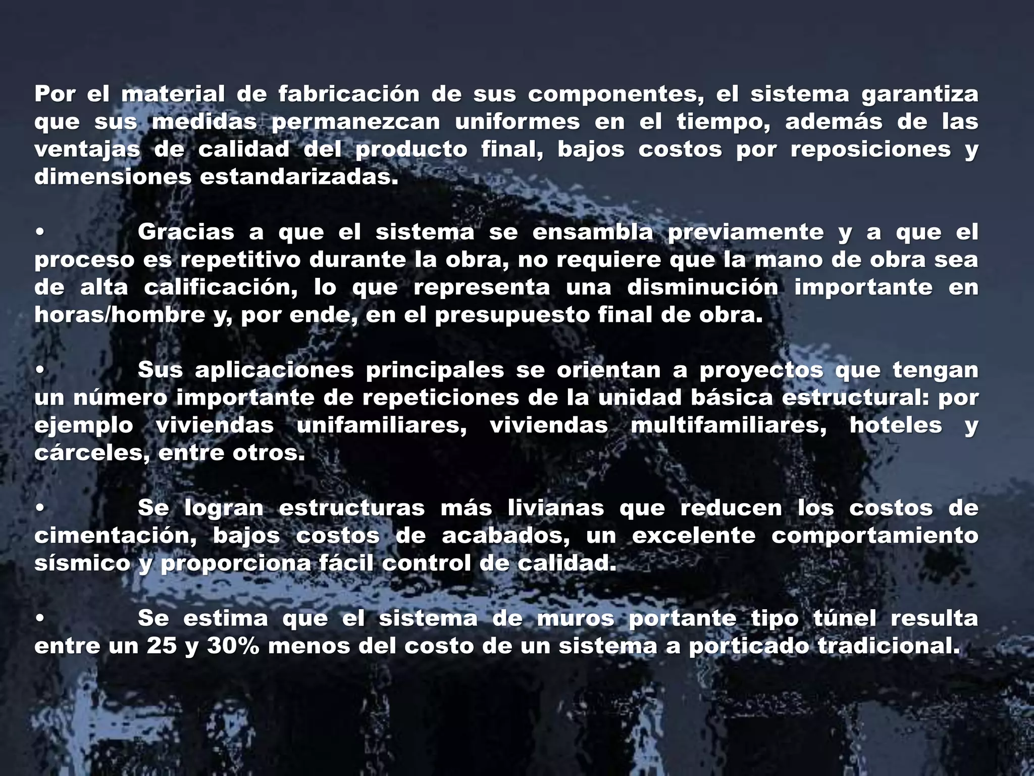 Por el material de fabricación de sus componentes, el sistema garantiza
que sus medidas permanezcan uniformes en el tiempo, además de las
ventajas de calidad del producto final, bajos costos por reposiciones y
dimensiones estandarizadas.
• Gracias a que el sistema se ensambla previamente y a que el
proceso es repetitivo durante la obra, no requiere que la mano de obra sea
de alta calificación, lo que representa una disminución importante en
horas/hombre y, por ende, en el presupuesto final de obra.
• Sus aplicaciones principales se orientan a proyectos que tengan
un número importante de repeticiones de la unidad básica estructural: por
ejemplo viviendas unifamiliares, viviendas multifamiliares, hoteles y
cárceles, entre otros.
• Se logran estructuras más livianas que reducen los costos de
cimentación, bajos costos de acabados, un excelente comportamiento
sísmico y proporciona fácil control de calidad.
• Se estima que el sistema de muros portante tipo túnel resulta
entre un 25 y 30% menos del costo de un sistema a porticado tradicional.
 