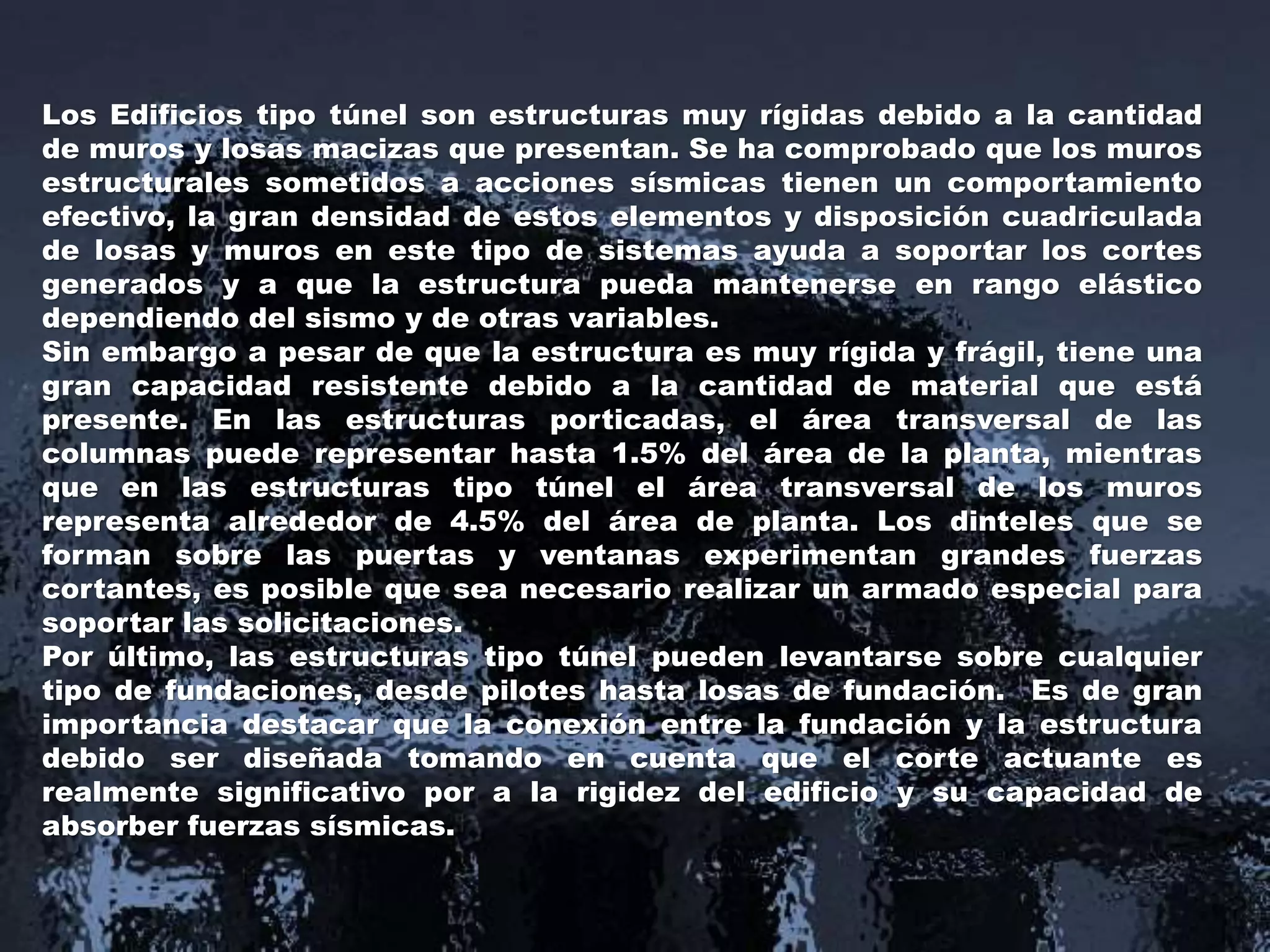 Los Edificios tipo túnel son estructuras muy rígidas debido a la cantidad
de muros y losas macizas que presentan. Se ha comprobado que los muros
estructurales sometidos a acciones sísmicas tienen un comportamiento
efectivo, la gran densidad de estos elementos y disposición cuadriculada
de losas y muros en este tipo de sistemas ayuda a soportar los cortes
generados y a que la estructura pueda mantenerse en rango elástico
dependiendo del sismo y de otras variables.
Sin embargo a pesar de que la estructura es muy rígida y frágil, tiene una
gran capacidad resistente debido a la cantidad de material que está
presente. En las estructuras porticadas, el área transversal de las
columnas puede representar hasta 1.5% del área de la planta, mientras
que en las estructuras tipo túnel el área transversal de los muros
representa alrededor de 4.5% del área de planta. Los dinteles que se
forman sobre las puertas y ventanas experimentan grandes fuerzas
cortantes, es posible que sea necesario realizar un armado especial para
soportar las solicitaciones.
Por último, las estructuras tipo túnel pueden levantarse sobre cualquier
tipo de fundaciones, desde pilotes hasta losas de fundación. Es de gran
importancia destacar que la conexión entre la fundación y la estructura
debido ser diseñada tomando en cuenta que el corte actuante es
realmente significativo por a la rigidez del edificio y su capacidad de
absorber fuerzas sísmicas.
 