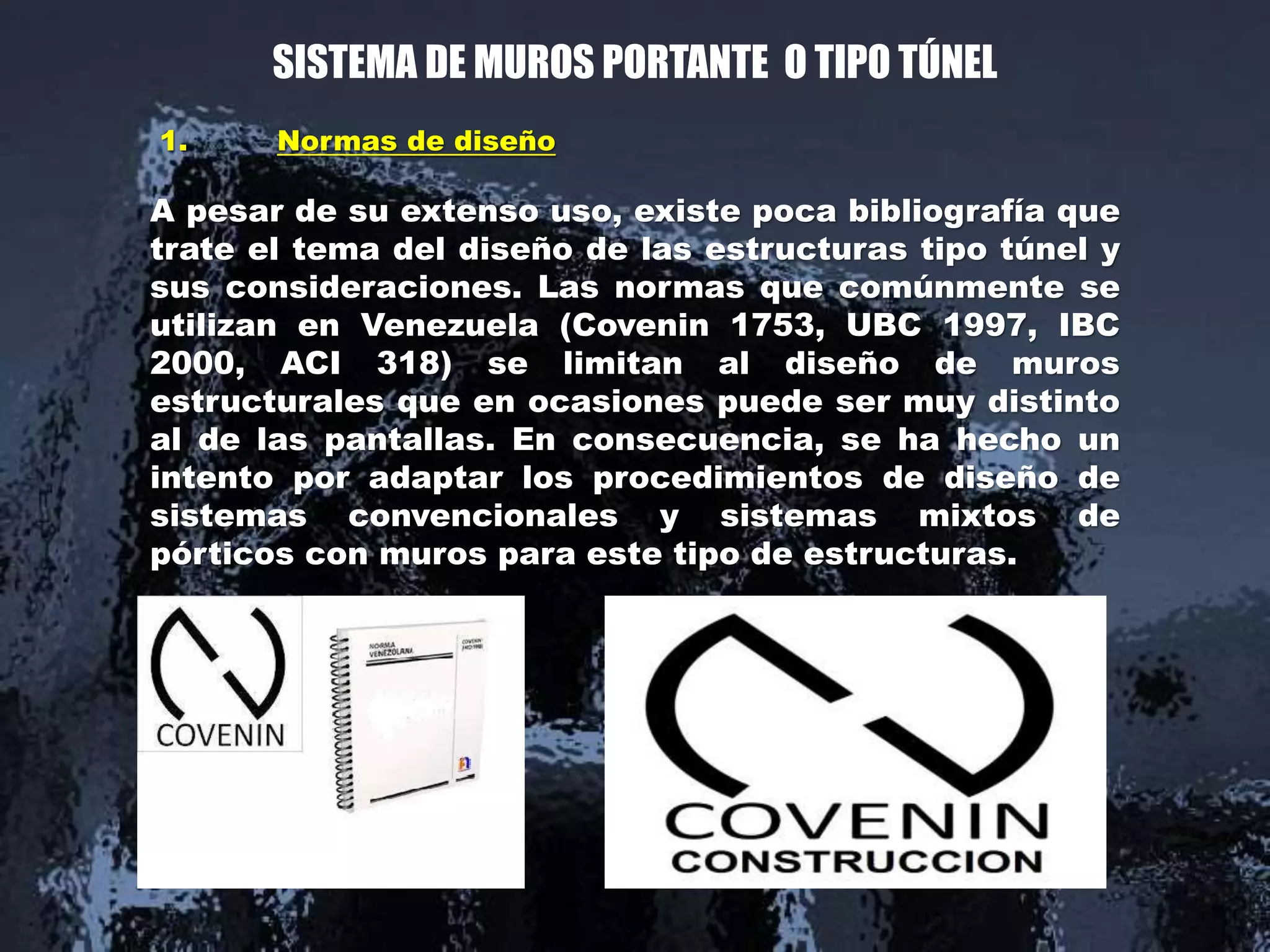 1. Normas de diseño
A pesar de su extenso uso, existe poca bibliografía que
trate el tema del diseño de las estructuras tipo túnel y
sus consideraciones. Las normas que comúnmente se
utilizan en Venezuela (Covenin 1753, UBC 1997, IBC
2000, ACI 318) se limitan al diseño de muros
estructurales que en ocasiones puede ser muy distinto
al de las pantallas. En consecuencia, se ha hecho un
intento por adaptar los procedimientos de diseño de
sistemas convencionales y sistemas mixtos de
pórticos con muros para este tipo de estructuras.
SISTEMA DE MUROS PORTANTE O TIPO TÚNEL
 