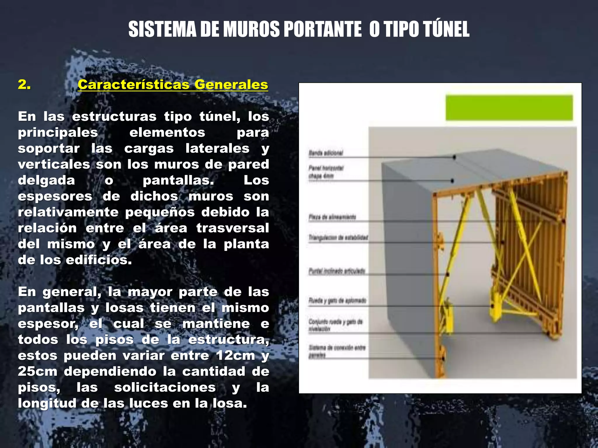 SISTEMA DE MUROS PORTANTE O TIPO TÚNEL
2. Características Generales
En las estructuras tipo túnel, los
principales elementos para
soportar las cargas laterales y
verticales son los muros de pared
delgada o pantallas. Los
espesores de dichos muros son
relativamente pequeños debido la
relación entre el área trasversal
del mismo y el área de la planta
de los edificios.
En general, la mayor parte de las
pantallas y losas tienen el mismo
espesor, el cual se mantiene e
todos los pisos de la estructura,
estos pueden variar entre 12cm y
25cm dependiendo la cantidad de
pisos, las solicitaciones y la
longitud de las luces en la losa.
 