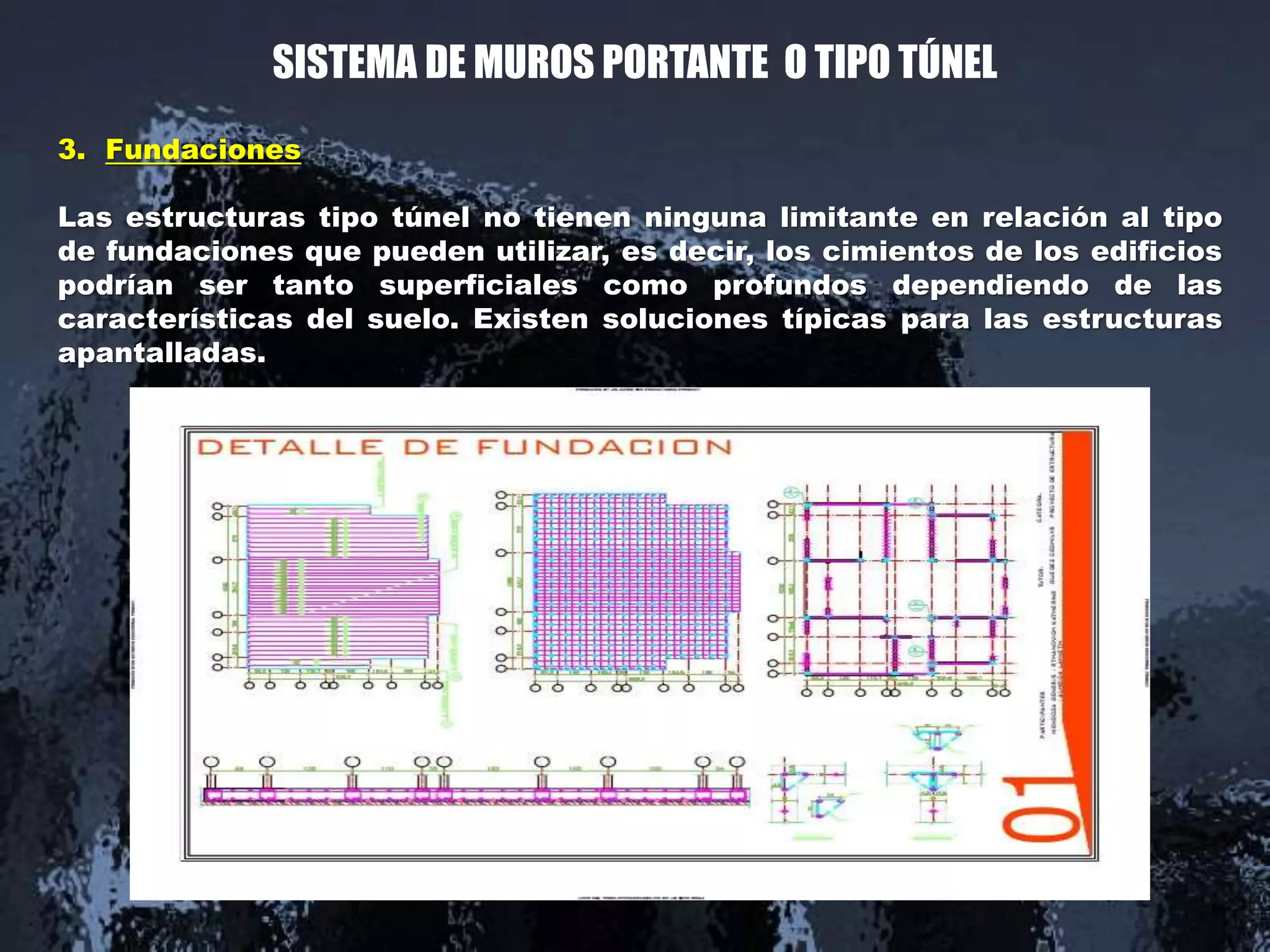 SISTEMA DE MUROS PORTANTE O TIPO TÚNEL
3. Fundaciones
Las estructuras tipo túnel no tienen ninguna limitante en relación al tipo
de fundaciones que pueden utilizar, es decir, los cimientos de los edificios
podrían ser tanto superficiales como profundos dependiendo de las
características del suelo. Existen soluciones típicas para las estructuras
apantalladas.
 
