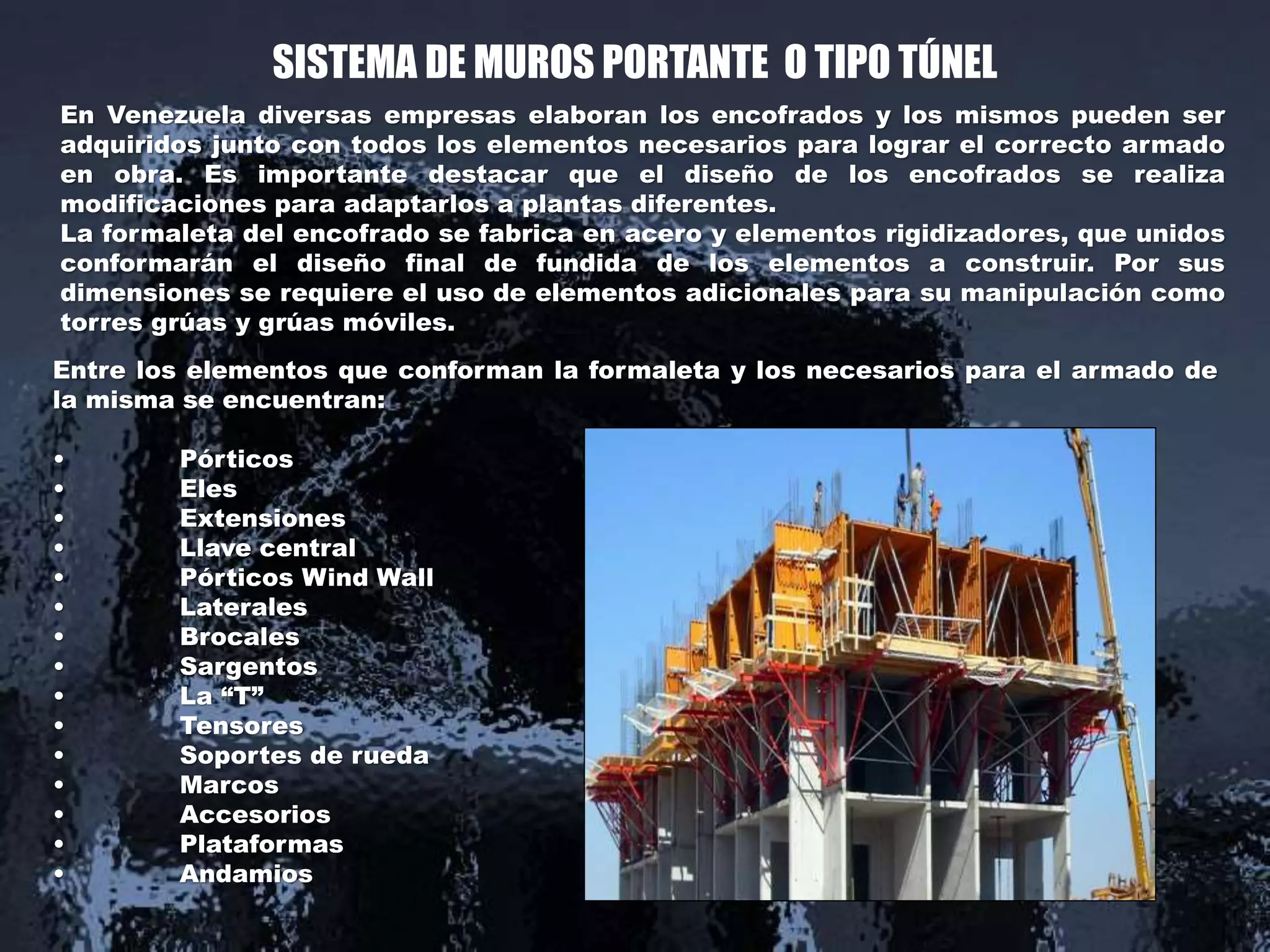SISTEMA DE MUROS PORTANTE O TIPO TÚNEL
En Venezuela diversas empresas elaboran los encofrados y los mismos pueden ser
adquiridos junto con todos los elementos necesarios para lograr el correcto armado
en obra. Es importante destacar que el diseño de los encofrados se realiza
modificaciones para adaptarlos a plantas diferentes.
La formaleta del encofrado se fabrica en acero y elementos rigidizadores, que unidos
conformarán el diseño final de fundida de los elementos a construir. Por sus
dimensiones se requiere el uso de elementos adicionales para su manipulación como
torres grúas y grúas móviles.
Entre los elementos que conforman la formaleta y los necesarios para el armado de
la misma se encuentran:
• Pórticos
• Eles
• Extensiones
• Llave central
• Pórticos Wind Wall
• Laterales
• Brocales
• Sargentos
• La “T”
• Tensores
• Soportes de rueda
• Marcos
• Accesorios
• Plataformas
• Andamios
 