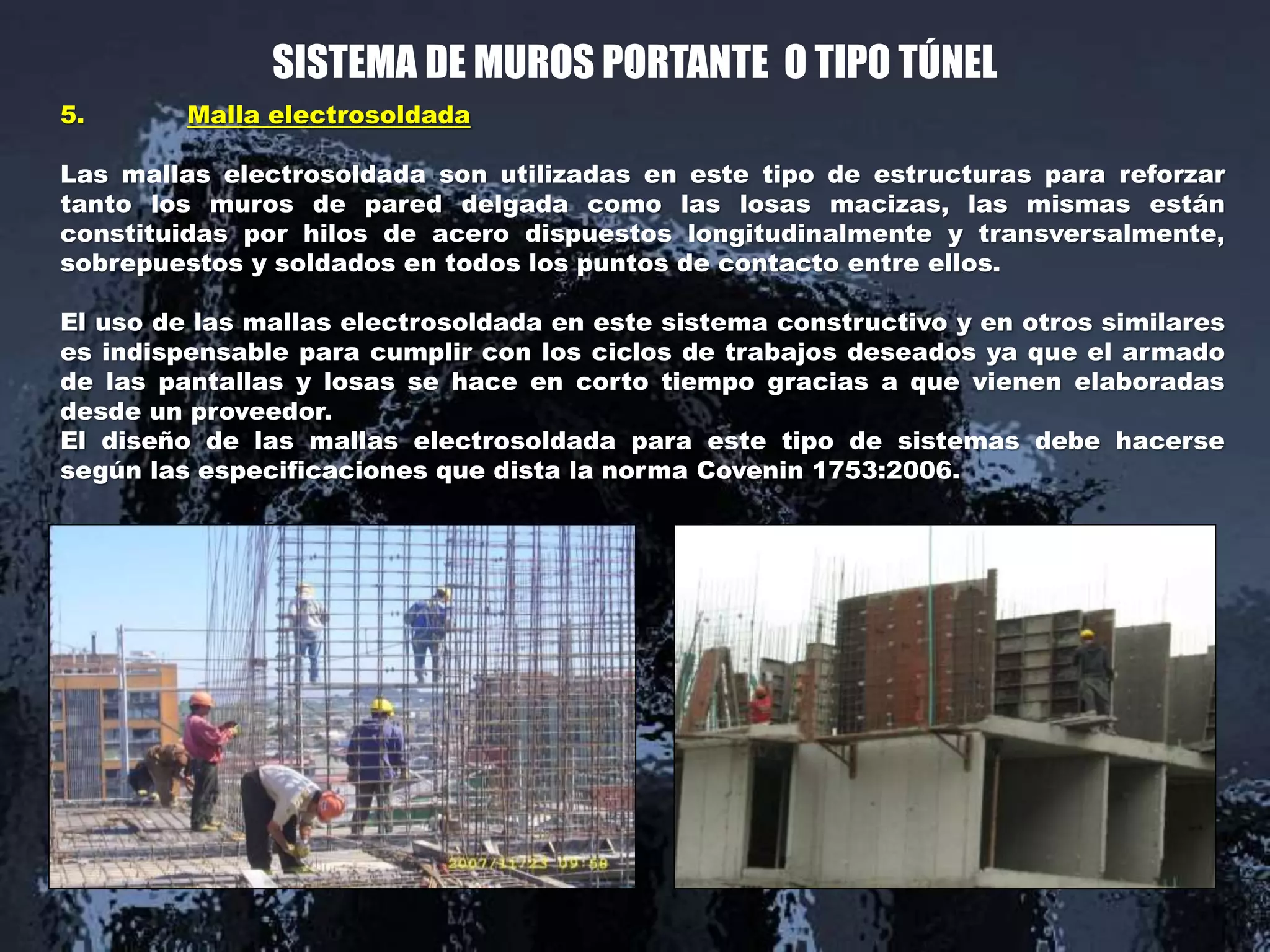 SISTEMA DE MUROS PORTANTE O TIPO TÚNEL
5. Malla electrosoldada
Las mallas electrosoldada son utilizadas en este tipo de estructuras para reforzar
tanto los muros de pared delgada como las losas macizas, las mismas están
constituidas por hilos de acero dispuestos longitudinalmente y transversalmente,
sobrepuestos y soldados en todos los puntos de contacto entre ellos.
El uso de las mallas electrosoldada en este sistema constructivo y en otros similares
es indispensable para cumplir con los ciclos de trabajos deseados ya que el armado
de las pantallas y losas se hace en corto tiempo gracias a que vienen elaboradas
desde un proveedor.
El diseño de las mallas electrosoldada para este tipo de sistemas debe hacerse
según las especificaciones que dista la norma Covenin 1753:2006.
.
 