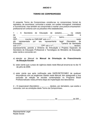 ANEXO V
TERMO DE COMPROMISSO
O presente Termo de Compromisso constitui-se no compromisso formal do
signatário, de reconhecer, concordar e acatar, em caráter irrevogável, irretratável
e incondicional, mas também se compromete a manter uma postura empresarial /
profissional em sintonia com os preceitos infra estabelecidos.
1 – A Secretaria de Educação de (estado)............. na cidade
de ........................................................................................,situada à
rua ...........................................................n.º......., bairro................................,
CEP............... inscrita no CNPJ/MF sob o n.º................................................, neste
ato representada por seu representante legal (Secretário de
Educação).........................................................................., Carteira de Identidade
sob o n.º......................................, CPF sob o n.º......................................., declara,
expressamente, perante a Diretoria de Articulação e Projetos Especiais da
Secretaria de Educação Profissional e Tecnológica do Ministério da Educação,
estar ciente e concordar em:
a) atender ao Manual de Manual de Orientação de Preenchimento
da Situação Escolar
b) estar ciente que o prazo de vigência citado neste Manual encerra-se no dia 15
de julho de 2009.
c) estar ciente que após notificação pela DAPE/SETEC/MEC de qualquer
discordância com as exigências citadas neste Manual, tem assegurado a sua
exclusão da relação de escolas contempladas no Programa Brasil
Profissionalizado nesta primeira etapa de implantação dos laboratórios
2 – O responsável (Secretário) ................... declara, por derradeiro, que aceita e
concorda, com as condições deste Termo de Compromisso.
_____________________, _____ de _______________de 200 _.
___________________________________________
Representante Legal
Razão Social :
 