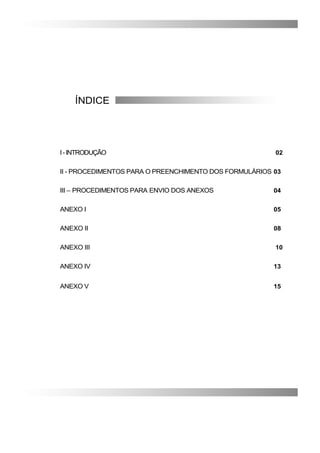 ÍNDICE
I-INTRODUÇÃO 02
II - PROCEDIMENTOS PARA O PREENCHIMENTO DOS FORMULÁRIOS 03
III – PROCEDIMENTOS PARA ENVIO DOS ANEXOS 04
ANEXO I 05
ANEXO II 08
ANEXO III 10
ANEXO IV 13
ANEXO V 15
 