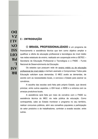 BR
ASI
L
PR
OFI
SSI
ON
ALI
ZA
DO
BR
ASI
L
PR
OFI
SSI
ON
ALI
ZA
DO
I - INTRODUÇÃO
O BRASIL PROFISSIONALIZADO é um programa de
financiamento e assistência técnica que tem como objetivo ampliar e
qualificar a oferta de educação profissional e tecnológica de nível médio
nas redes estaduais de ensino, realizado em cooperação entre a SETEC –
Secretaria de Educação Profissional e Tecnológica e o FNDE - Fundo
Nacional de Desenvolvimento da Educação.
Os estados que possuem rede de ensino médio ou de educação
profissional de nível médio e tenham assinado o Compromisso Todos pela
Educação solicitam suas demandas. O MEC avalia as demandas, de
acordo com as necessidades locais, e convoca o Estado para assinar os
convênios.
A escolha das escolas será feita pelo próprio Estado, que deverá
priorizar, entre outros aspectos, o IDH local, o IDEB e a sintonia com os
arranjos produtivos locais.
A assistência será feita por meio de convênio com o FNDE ou
assistência técnica do MEC via rede pública de educação. Como
contrapartida, cabe ao Estado monitorar o programa no seu território,
realizar concursos públicos, abrir aos conselhos populares a participação
do setor produtivo e de trabalhadores, controlar a evasão escolar, entre
outras.
 