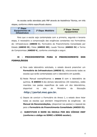 As escolas serão atendidas pelo PBP através de Assistência Técnica, em três
etapas, conforme critério especificado abaixo:
1ª Etapa:
Equipamentos de
Infraestrutura
2ª Etapa: Mobiliário
3º Etapa: Demais
equipamentos
Para que a escola seja contemplada com a primeira, segunda e terceira
etapa, é necessário a comprovação das exigências constantes nos Formulários
de: Infraestrutura (ANEXO I); Formulário de Preenchimento Consolidado por
Estado (ANEXO II); Fotos (ANEXO III); Laudo Técnico (ANEXO IV) e Termo
de Compromisso (ANEXO V), conforme orientação a seguir.
II - PROCEDIMENTOS PARA O PREENCHIMENTO DOS
FORMULÁRIOS
a) Para cada laboratório solicitado, o estado deverá preencher um
Formulário de Infraestrutura (ANEXO I), relacionando todas as
escolas que serão contempladas com o laboratório em questão.
b) Neste Manual exemplificamos o anexo I com o laboratório de
química. O ANEXO I dos demais laboratórios (30 restantes), estão
inseridos nas pastas específicas de cada um dos laboratórios,
disponível no site do Ministério da Educação
-http://portal.mec.gov.br.
c) Depois de concluir o Formulário do Anexo I, o estado deve listar
todas as escolas que atendam integralmente às exigências do
Manual de Recomendações, (disponível nas pastas) e repassá-las
para o Formulário de Preenchimento Consolidado (ANEXO II).
d) SUBSTITUIR O NOME DA ESCOLA POR SEU CÓDIGO INEP
(conforme o código no SIMEC e SENSO escolar).
4
 