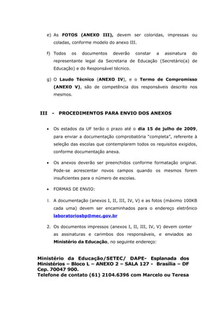e) As FOTOS (ANEXO III), devem ser coloridas, impressas ou
coladas, conforme modelo do anexo III.
f) Todos os documentos deverão constar a assinatura do
representante legal da Secretaria de Educação (Secretário(a) de
Educação) e do Responsável técnico.
g) O Laudo Técnico (ANEXO IV), e o Termo de Compromisso
(ANEXO V), são de competência dos responsáveis descrito nos
mesmos.
III - PROCEDIMENTOS PARA ENVIO DOS ANEXOS
• Os estados da UF terão o prazo até o dia 15 de julho de 2009,
para enviar a documentação comprobatória “completa”, referente à
seleção das escolas que contemplarem todos os requisitos exigidos,
conforme documentação anexa.
• Os anexos deverão ser preenchidos conforme formatação original.
Pode-se acrescentar novos campos quando os mesmos forem
insuficientes para o número de escolas.
• FORMAS DE ENVIO:
1. A documentação (anexos I, II, III, IV, V) e as fotos (máximo 100KB
cada uma) devem ser encaminhados para o endereço eletrônico
laboratoriosbp@mec.gov.br
2. Os documentos impressos (anexos I, II, III, IV, V) devem conter
as assinaturas e carimbos dos responsáveis, e enviados ao
Ministério da Educação, no seguinte endereço:
Ministério da Educação/SETEC/ DAPE- Esplanada dos
Ministérios – Bloco L – ANEXO 2 – SALA 127 - Brasília – DF
Cep. 70047 900.
Telefone de contato (61) 2104.6396 com Marcelo ou Teresa
 