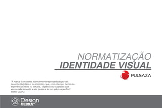 “A marca é um nome, normalmente representado por um
desenho (logotipo e, ou símbolo), que, com o tempo, devido às
experiências reais ou virtuais, objetivas ou subjetivas que
vamos relacionando a ela, passa a ter um valor específico”.
Weller (2005)
NORMATIZAÇÃO
IDENTIDADE VISUAL
 