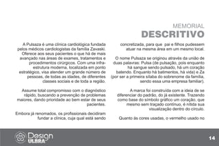 14
MEMORIAL
DESCRITIVO
A Pulsaza é uma clínica cardiológica fundada
pelos médicos cardiologistas da família Zavaski.
Oferece aos seus pacientes o que há de mais
avançado nas áreas de exames, tratamentos e
procedimentos cirúrgicos. Com uma infra-
estrutura moderna, localizada em ponto
estratégico, visa atender um grande número de
pessoas, de todas as idades, de diferentes
classes sociais e de toda a região.
Assume total compromisso com o diagnóstico
rápido, buscando a prevenção de problemas
maiores, dando prioridade ao bem estar de seus
pacientes.
Embora já renomados, os profissionais decidiram
fundar a clínica, cuja qual está sendo
concretizada, para que pai e filhos pudessem
atuar na mesma área em um mesmo local.
O nome Pulsaza se originou através da união de
duas palavras: Pulsa (de pulsação, pois enquanto
há sangue sendo pulsado, há um coração
batendo. Enquanto há batimentos, há vida) e Za
(por ser a primeira sílaba do sobrenome da família,
sendo essa uma empresa familiar).
A marca foi construída com a ideia de se
diferenciar do padrão, do já existente. Trazendo
como base do símbolo gráfico um coração, que
mesmo sem traçado contínuo, é nítida sua
visualização dentro do círculo.
Quanto às cores usadas, o vermelho usado no
 