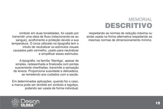 15
MEMORIAL
DESCRITIVO
símbolo em duas tonalidades, foi usado por
transmitir uma ideia de fluxo (relacionando-se ao
sangue), acolhimento e proteção devido a sua
temperatura. O cinza utilizado na tipografia tem o
intuito de neutralizar os estímulos visuais
causados pelo vermelho, usado para neutralizar
e simplificar esses estímulos.
A tipografia, na família ‘Stentiga’, apesar de
simples, redesenhada e finalizada com pontas
suavemente chanfradas, transmite a sensação
de leveza. Proporciona suavidade e delicadeza,
se remetendo aos cuidados com a saúde.
Em determinadas aplicações, quando for o caso,
a marca pode ser dividida em símbolo e logotipo,
podendo ser usada de forma individual,
respeitando as normas de redução máxima ou
ainda usada na forma alternativa respeitando as
mesmas normas de dimensionamento mínimo.
 