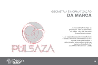 GEOMETRIA E NORMATIZAÇÃO
DA MARCA
É necessário formalizar as
proporções entre os elementos
da marca, para que ela tenha
dimensões agradáveis.
“...as proporções dos elementos formais
e de seus espaços intermediários quase
sempre estão relacionadas a
determinadas progressões numéricas
logicamente dedutíveis.”
Josef Müller-Brockmann (1968)
18
 