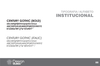 TIPOGRAFIA / ALFABETO
INSTITUCIONAL
CENTURY GOTHIC (BOLD)
abcdefghijklmnopqrstuvwxyz
ABCDEFGHIJKLMNOPQRSTUVWXYZ
0123456789 ()*&^$%#@!?”`
CENTURY GOTHIC (ITALIC)
abcdefghijklmnopqrstuvwxyz
ABCDEFGHIJKLMNOPQRSTUVWXYZ
0123456789 ()*&^$%#@!?”~`
22
 