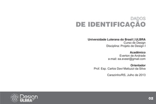 Universidade Luterana do Brasil | ULBRA
Curso de Design
Disciplina: Projeto de Design I
Acadêmico
Everton de Andrade
e-mail: ea.eveer@gmail.com
Orientador
Prof. Esp. Carlos Davi Matiuzzi da Silva
Carazinho/RS, Julho de 2013
DADOS
DE IDENTIFICAÇÃO
02
 