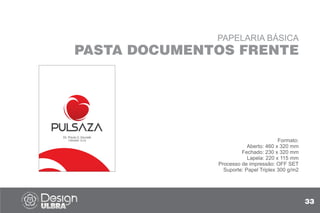 PAPELARIA BÁSICA
PASTA DOCUMENTOS FRENTE
Formato:
Aberto: 460 x 320 mm
Fechado: 230 x 320 mm
Lapela: 220 x 115 mm
Processo de impressão: OFF SET
Suporte: Papel Triplex 300 g/m2
33
Dr. Paulo S. Zavaski
CREMERS 13122
 