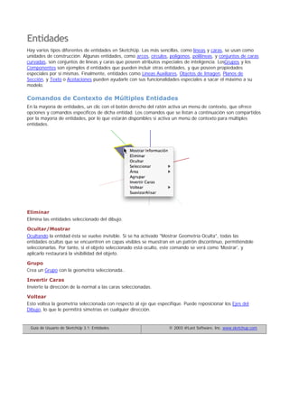 Entidades
Hay varios tipos diferentes de entidades en SketchUp. Las más sencillas, como líneas y caras, se usan como
unidades de construcción. Algunas entidades, como arcos, círculos, polígonos, polilíneas, y conjuntos de caras
curvadas, son conjuntos de líneas y caras que poseen atributos especiales de inteligencia. LosGrupos y los
Componentes son ejemplos d entidades que pueden incluir otras entidades, y que poseen propiedades
especiales por sí mismas. Finalmente, entidades como Líneas Auxiliares, Objetos de Imagen, Planos de
Sección, y Texto o Acotaciones pueden ayudarle con sus funcionalidades especiales a sacar el máximo a su
modelo.
Comandos de Contexto de Múltiples Entidades
En la mayoría de entidades, un clic con el botón derecho del ratón activa un menú de contexto, que ofrece
opciones y comandos específicos de dicha entidad. Los comandos que se listan a continuación son compartidos
por la mayoría de entidades, por lo que estarán disponibles si activa un menú de contexto para múltiples
entidades.
Eliminar
Elimina las entidades seleccionado del dibujo.
Ocultar/Mostrar
Ocultando la entidad ésta se vuelve invisible. Si se ha activado "Mostrar Geometría Oculta", todas las
entidades ocultas que se encuentren en capas visibles se muestran en un patrón discontinuo, permitiéndole
seleccionarlas. Por tanto, si el objeto seleccionado está oculto, este comando se verá como 'Mostrar', y
aplicarlo restaurará la visibilidad del objeto.
Grupo
Crea un Grupo con la geometría seleccionada..
Invertir Caras
Invierte la dirección de la normal a las caras seleccionadas.
Voltear
Esto voltea la geometría seleccionada con respecto al eje que especifique. Puede reposicionar los Ejes del
Dibujo, lo que le permitirá simetrías en cualquier dirección.
Guía de Usuario de SketchUp 3.1: Entidades © 2003 @Last Software, Inc. www.sketchup.com
 