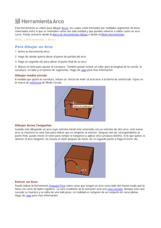 .HerramientaArco
Esta herramienta se utiliza para dibujar Arcos, los cuales están formados por múltiples segmentos de línea
conectados entre sí que se entienden como una sola entidad y que pueden volverse a editar como un arco
curvo. Puede activarse desde la Barra de Herramientas Dibujo o desde el Menú Herramientas.
Menú: ( Herramientas > Arco )
Para dibujar un Arco
1. Active la Herramienta Arco.
2. Haga clic donde quiera ubicar el punto de partida del arco.
3. Haga un segundo clic para ubicar el punto final de su arco.
4. Mueva el ratón para ajustar la curvatura. También puede teclear un valor para la longitud de la cuerda, la
curvatura, el radio y el número de segmentos. Haga clic aquí para mas información.
Dibujar medio círculo
A medida que ajuste la curvatura, notará un 'efecto de imán' al acercarse a la forma de semicírculo. Fíjese en
la marca de referencia de Medio Círculo.
Dibujar Arcos Tangentes
Cuando esté dibujando un arco cuyo extremo inicial está conectado con un extremo de otro arco, este nuevo
arco se mostrará en azul Cián para indicar que es tangente al anterior. Después del clic correspondiente al
punto final, puede mover el ratón para romper la tangencia y aplicar otra curvatura distinta. Si lo que quiere es
obtener el arco tangente, no mueva el ratón después de hacer clic el segundo punto y haga el tercer clic.
Extruir un Arco
Puede utilizar la herramienta Empujar/Tirar sobre caras que tengan un arco como lado del mismo modo que lo
haría con caras de lados regulares. La cara resultante de la extrusión será una cara curvada. Aunque esta cara
curvada se muestra y se edita de una sola pieza, en realidad se compone de un conjunto de caras planas.
Haga clic aquí para mas información.
 